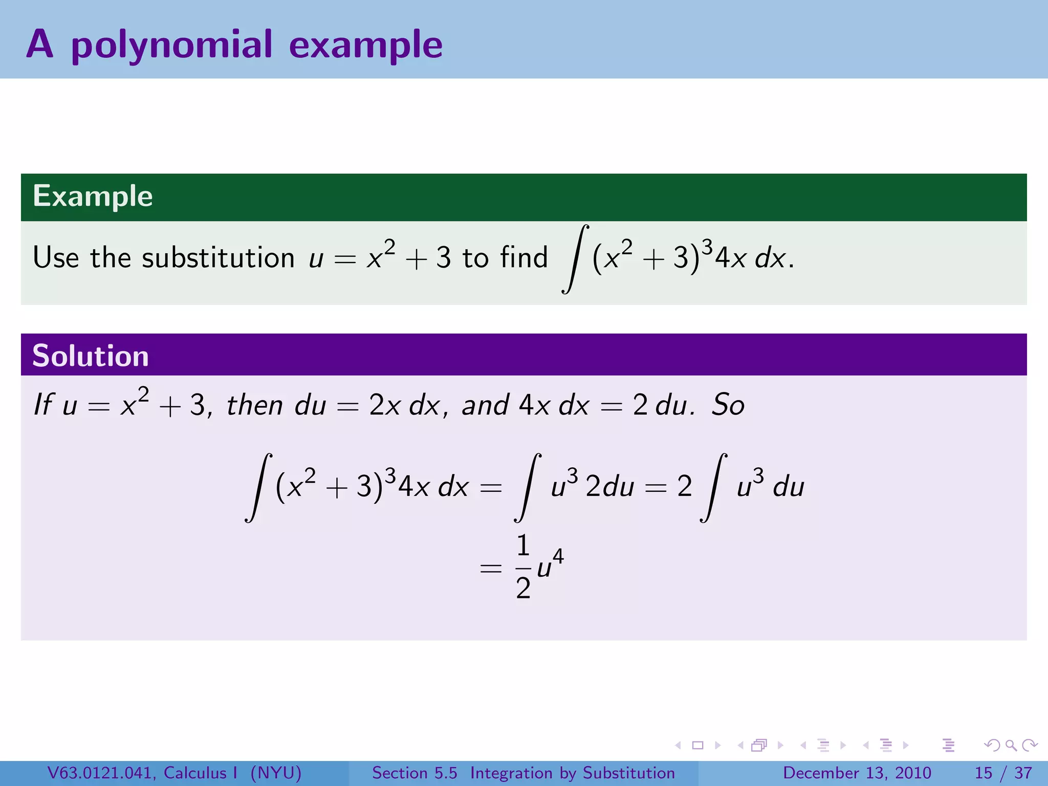 A polynomial example


Example
Use the substitution u = x 2 + 3 to ﬁnd                       (x 2 + 3)3 4x dx.


Solution
If u = x 2 + 3, then du = 2x dx, and 4x dx = 2 du. So

                           (x 2 + 3)3 4x dx =           u 3 2du = 2         u 3 du
                                                1
                                               = u4
                                                2




 V63.0121.041, Calculus I (NYU)   Section 5.5 Integration by Substitution       December 13, 2010   15 / 37
 