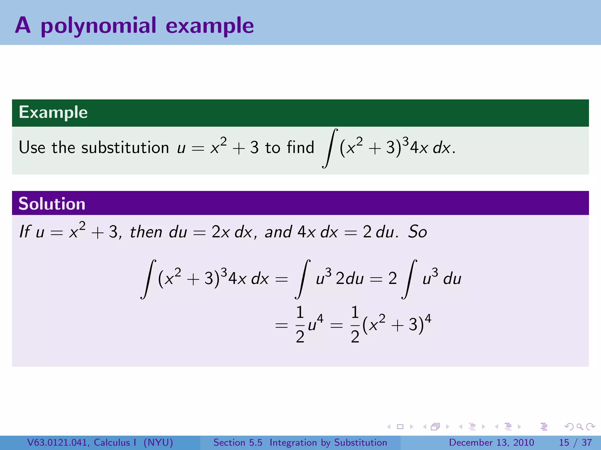 A polynomial example


Example
Use the substitution u = x 2 + 3 to ﬁnd                       (x 2 + 3)3 4x dx.


Solution
If u = x 2 + 3, then du = 2x dx, and 4x dx = 2 du. So

                           (x 2 + 3)3 4x dx =           u 3 2du = 2         u 3 du
                                                1     1
                                               = u 4 = (x 2 + 3)4
                                                2     2




 V63.0121.041, Calculus I (NYU)   Section 5.5 Integration by Substitution       December 13, 2010   15 / 37
 
