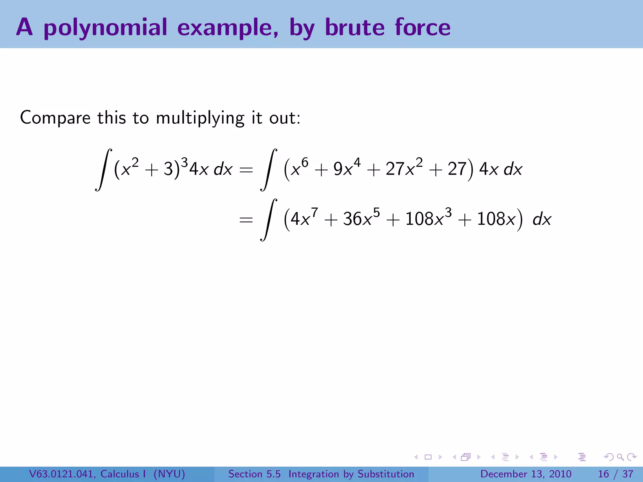 A polynomial example, by brute force


Compare this to multiplying it out:

                 (x 2 + 3)3 4x dx =            x 6 + 9x 4 + 27x 2 + 27 4x dx

                                    =          4x 7 + 36x 5 + 108x 3 + 108x dx




 V63.0121.041, Calculus I (NYU)   Section 5.5 Integration by Substitution   December 13, 2010   16 / 37
 