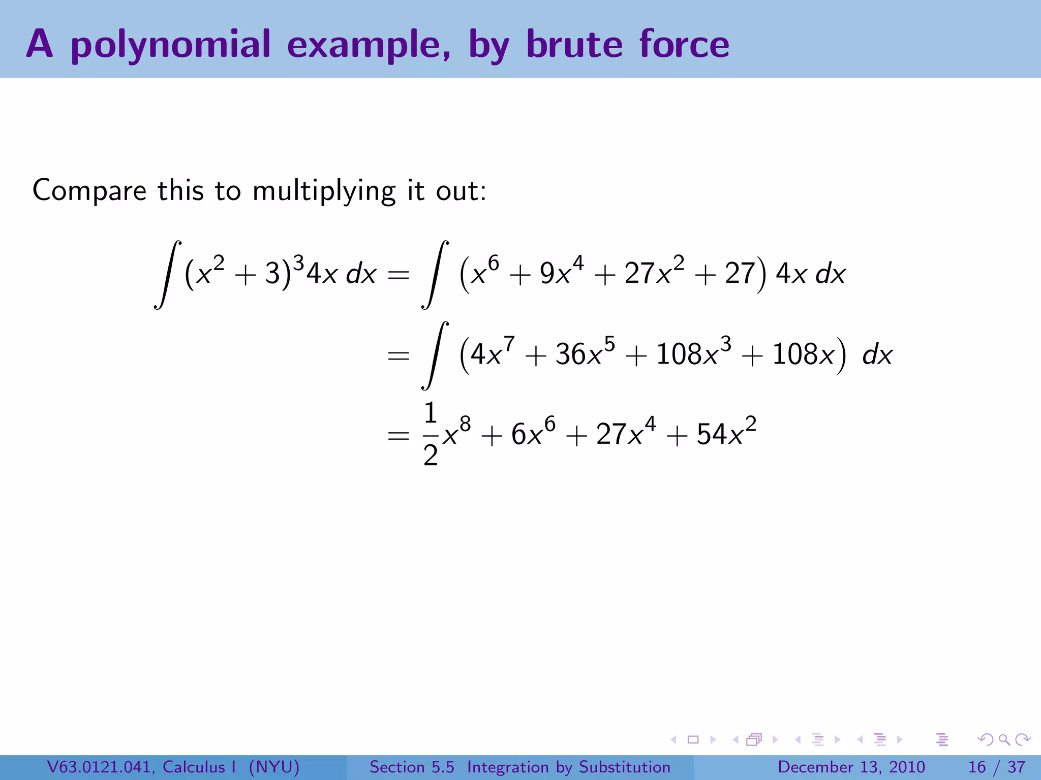 A polynomial example, by brute force


Compare this to multiplying it out:

                 (x 2 + 3)3 4x dx =            x 6 + 9x 4 + 27x 2 + 27 4x dx

                                    =          4x 7 + 36x 5 + 108x 3 + 108x dx
                                     1
                                    = x 8 + 6x 6 + 27x 4 + 54x 2
                                     2




 V63.0121.041, Calculus I (NYU)   Section 5.5 Integration by Substitution   December 13, 2010   16 / 37
 