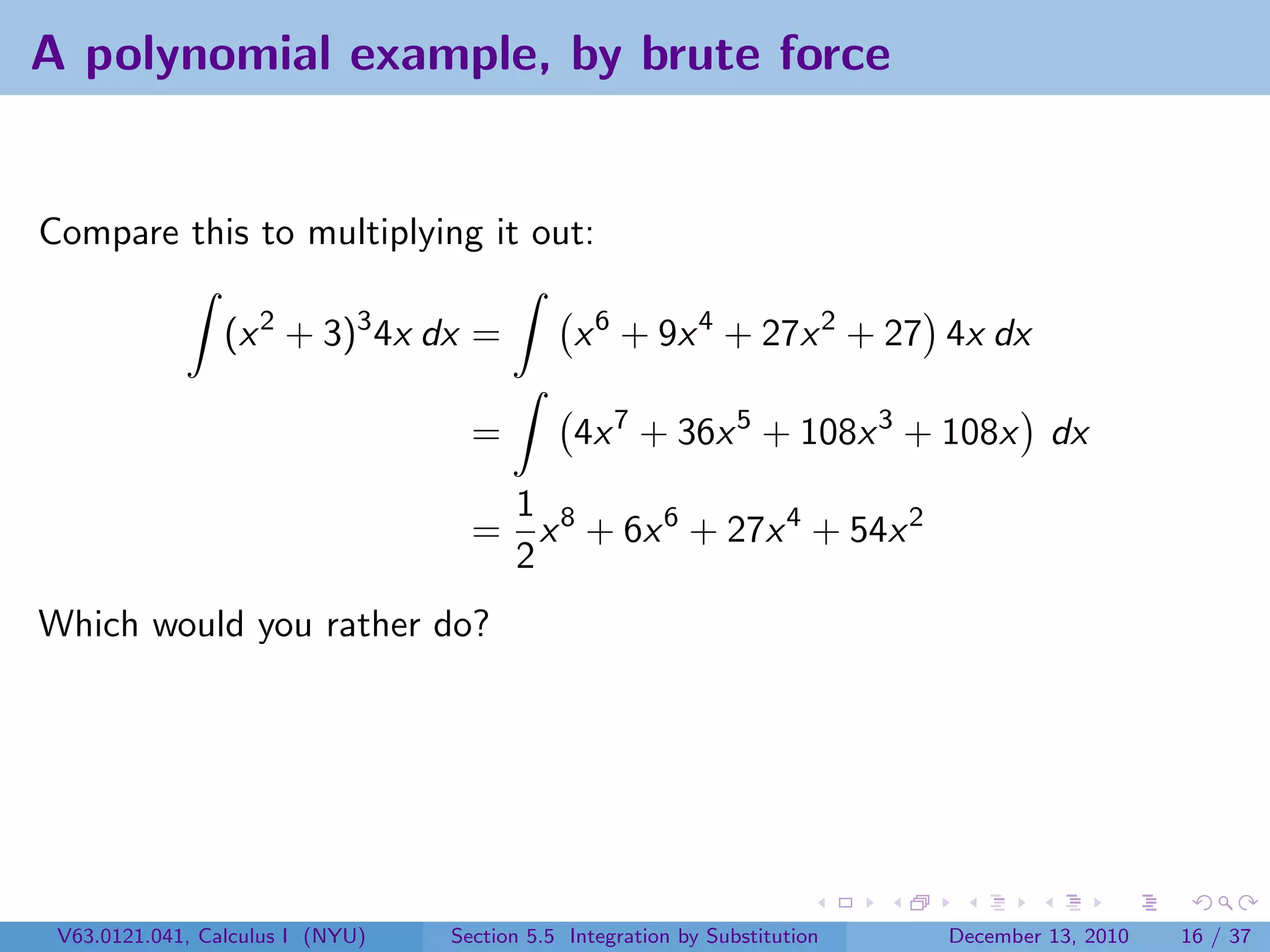 A polynomial example, by brute force


Compare this to multiplying it out:

                 (x 2 + 3)3 4x dx =            x 6 + 9x 4 + 27x 2 + 27 4x dx

                                    =          4x 7 + 36x 5 + 108x 3 + 108x dx
                                     1
                                    = x 8 + 6x 6 + 27x 4 + 54x 2
                                     2
Which would you rather do?




 V63.0121.041, Calculus I (NYU)   Section 5.5 Integration by Substitution   December 13, 2010   16 / 37
 