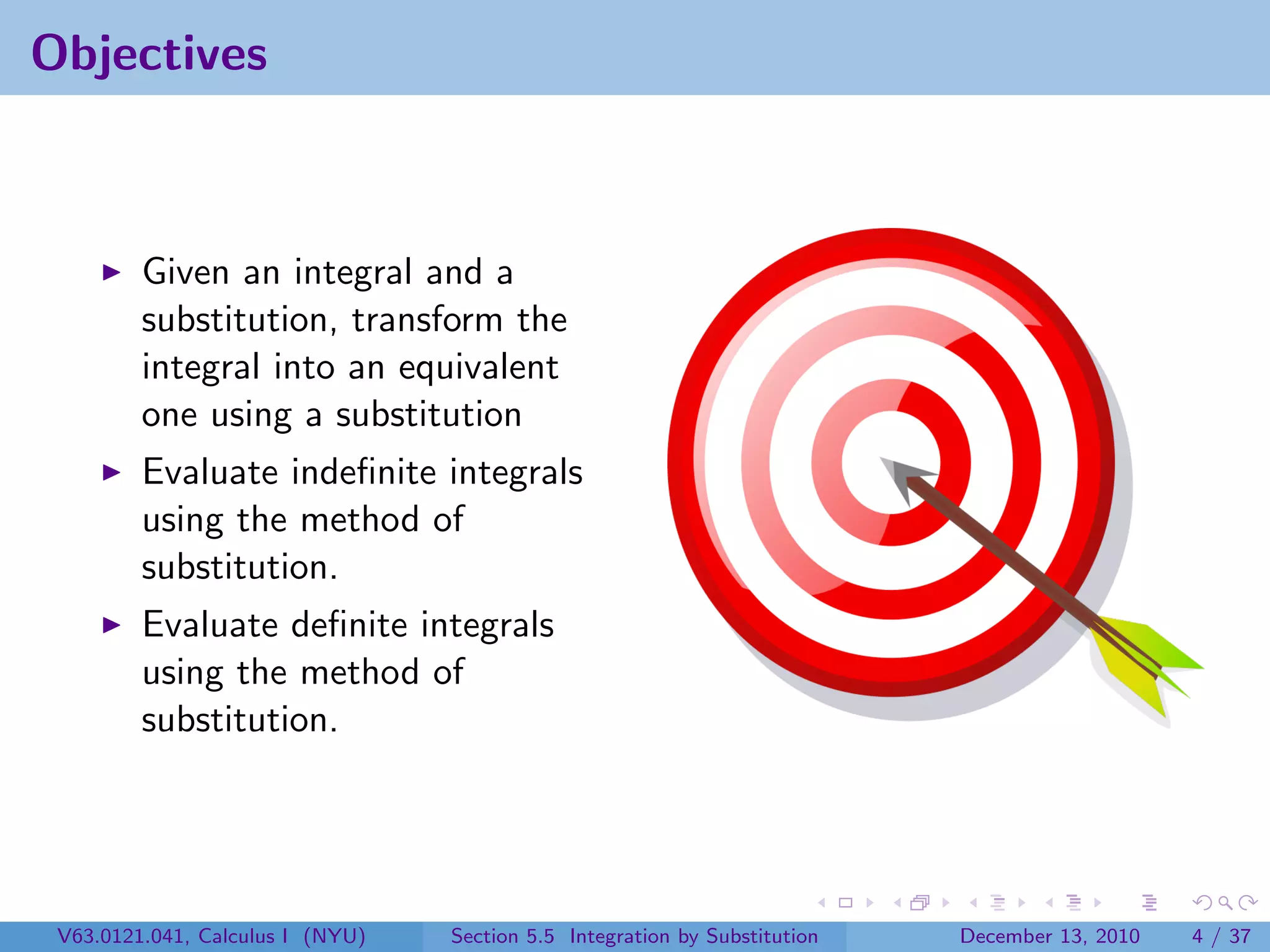 Objectives



         Given an integral and a
         substitution, transform the
         integral into an equivalent
         one using a substitution
         Evaluate indeﬁnite integrals
         using the method of
         substitution.
         Evaluate deﬁnite integrals
         using the method of
         substitution.




 V63.0121.041, Calculus I (NYU)   Section 5.5 Integration by Substitution   December 13, 2010   4 / 37
 