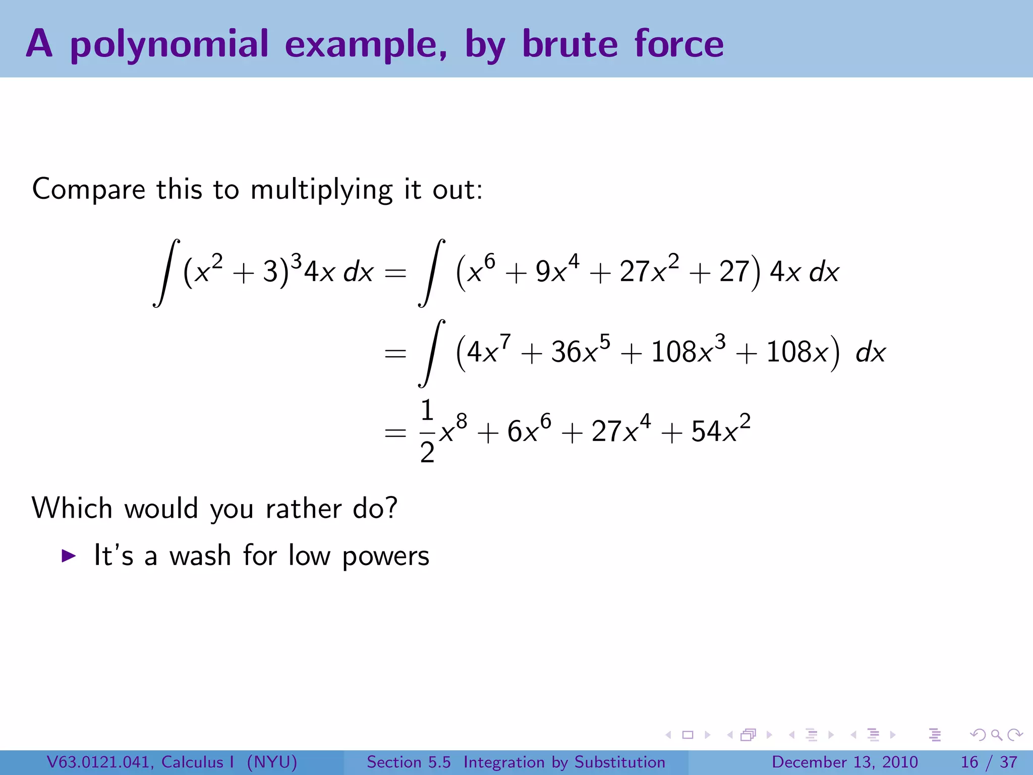A polynomial example, by brute force


Compare this to multiplying it out:

                 (x 2 + 3)3 4x dx =            x 6 + 9x 4 + 27x 2 + 27 4x dx

                                    =          4x 7 + 36x 5 + 108x 3 + 108x dx
                                     1
                                    = x 8 + 6x 6 + 27x 4 + 54x 2
                                     2
Which would you rather do?
      It’s a wash for low powers




 V63.0121.041, Calculus I (NYU)   Section 5.5 Integration by Substitution   December 13, 2010   16 / 37
 