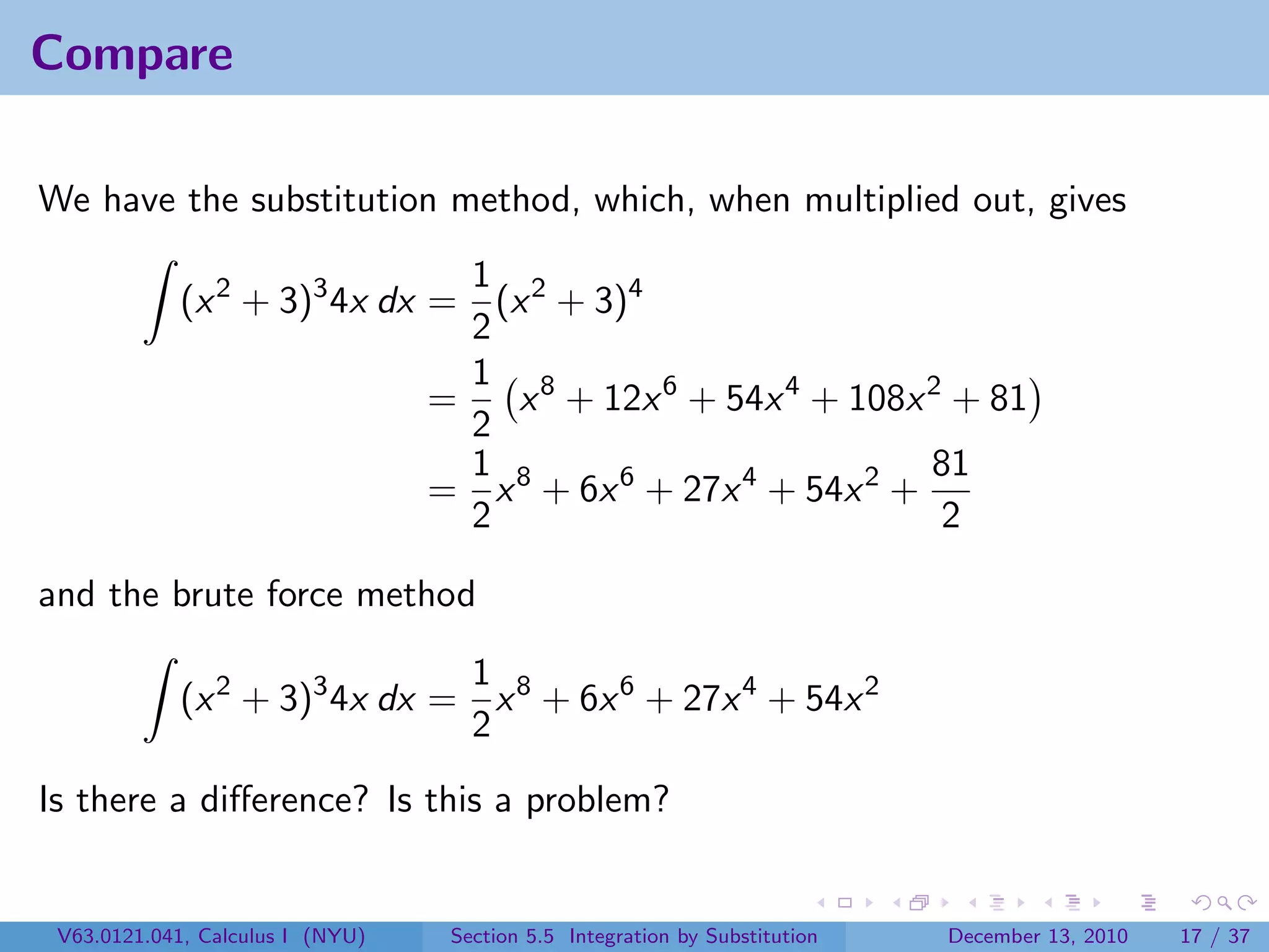 Compare

We have the substitution method, which, when multiplied out, gives
                               1
            (x 2 + 3)3 4x dx = (x 2 + 3)4
                               2
                               1 8
                             =   x + 12x 6 + 54x 4 + 108x 2 + 81
                               2
                               1                            81
                             = x 8 + 6x 6 + 27x 4 + 54x 2 +
                               2                             2

and the brute force method

                              1
            (x 2 + 3)3 4x dx = x 8 + 6x 6 + 27x 4 + 54x 2
                              2
Is there a diﬀerence? Is this a problem?


 V63.0121.041, Calculus I (NYU)   Section 5.5 Integration by Substitution   December 13, 2010   17 / 37
 
