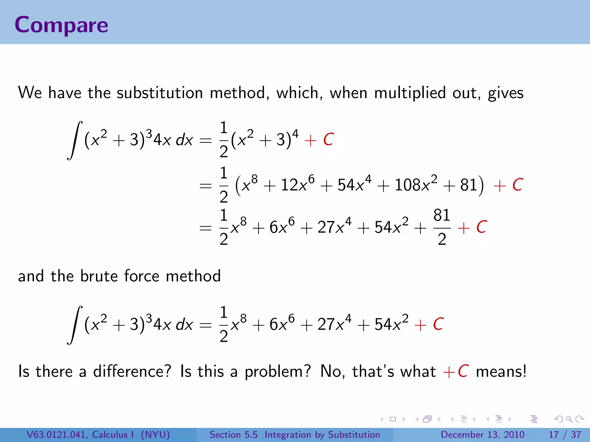 Compare

We have the substitution method, which, when multiplied out, gives
                               1
            (x 2 + 3)3 4x dx = (x 2 + 3)4 + C
                               2
                               1 8
                             =   x + 12x 6 + 54x 4 + 108x 2 + 81 + C
                               2
                               1                            81
                             = x 8 + 6x 6 + 27x 4 + 54x 2 +    +C
                               2                             2

and the brute force method

                              1
            (x 2 + 3)3 4x dx = x 8 + 6x 6 + 27x 4 + 54x 2 + C
                              2
Is there a diﬀerence? Is this a problem? No, that’s what +C means!


 V63.0121.041, Calculus I (NYU)   Section 5.5 Integration by Substitution   December 13, 2010   17 / 37
 