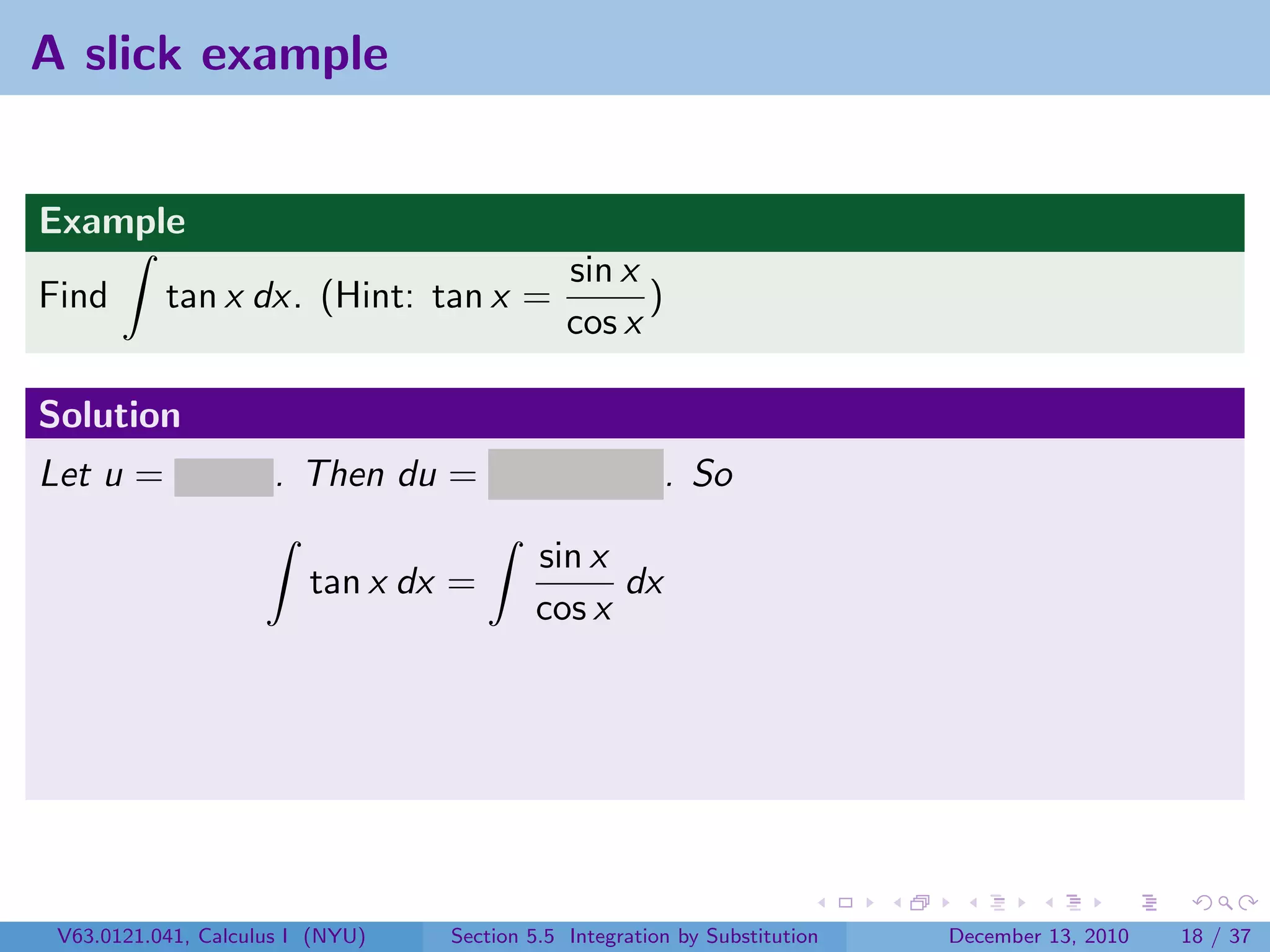 A slick example


Example
                                              sin x
Find       tan x dx. (Hint: tan x =                 )
                                              cos x

Solution
Let u = cos x . Then du = − sin x dx . So

                                          sin x
                         tan x dx =             dx
                                          cos x




 V63.0121.041, Calculus I (NYU)   Section 5.5 Integration by Substitution   December 13, 2010   18 / 37
 