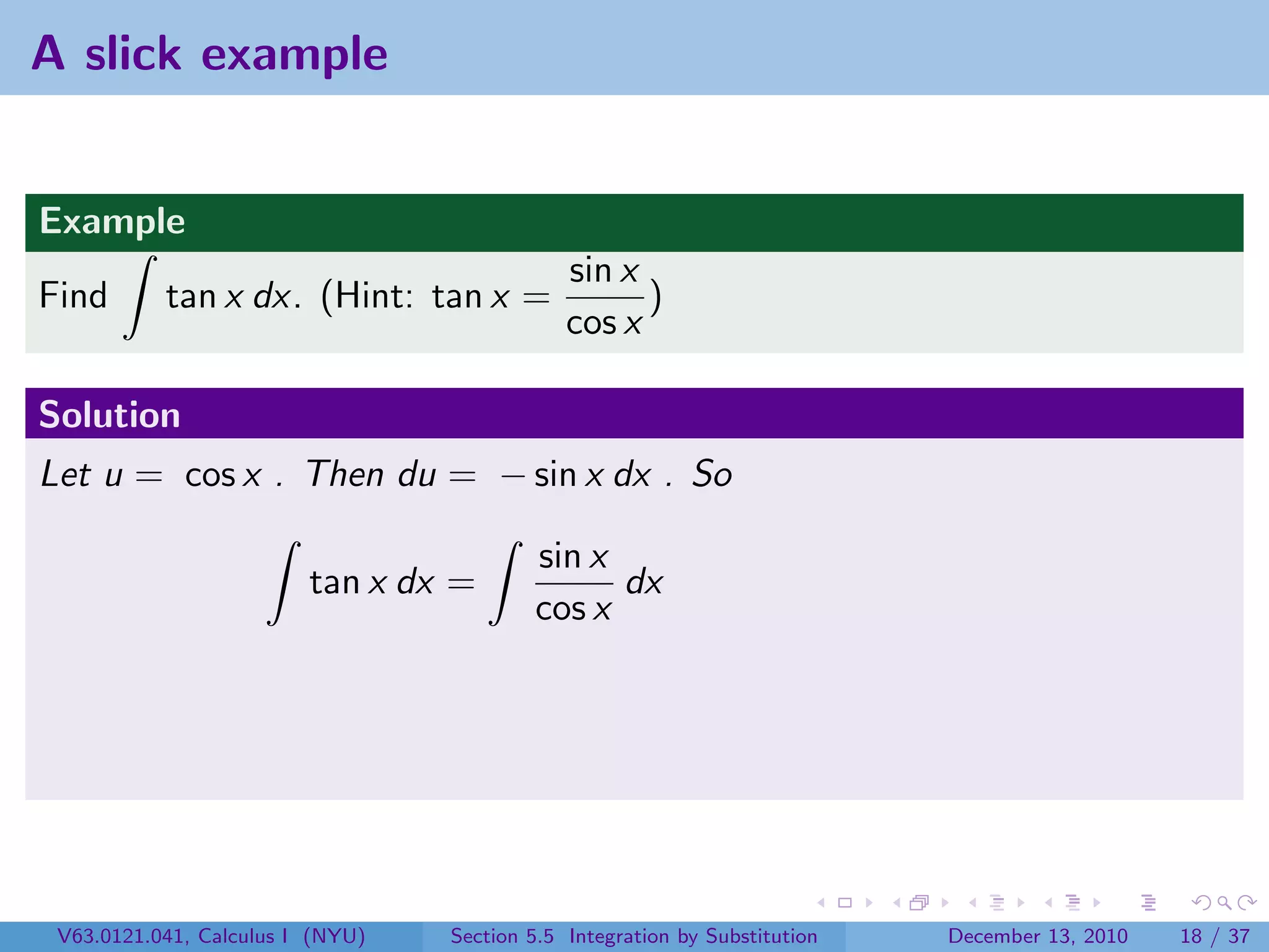 A slick example


Example
                                              sin x
Find       tan x dx. (Hint: tan x =                 )
                                              cos x

Solution
Let u = cos x . Then du = − sin x dx . So

                                          sin x
                         tan x dx =             dx
                                          cos x




 V63.0121.041, Calculus I (NYU)   Section 5.5 Integration by Substitution   December 13, 2010   18 / 37
 