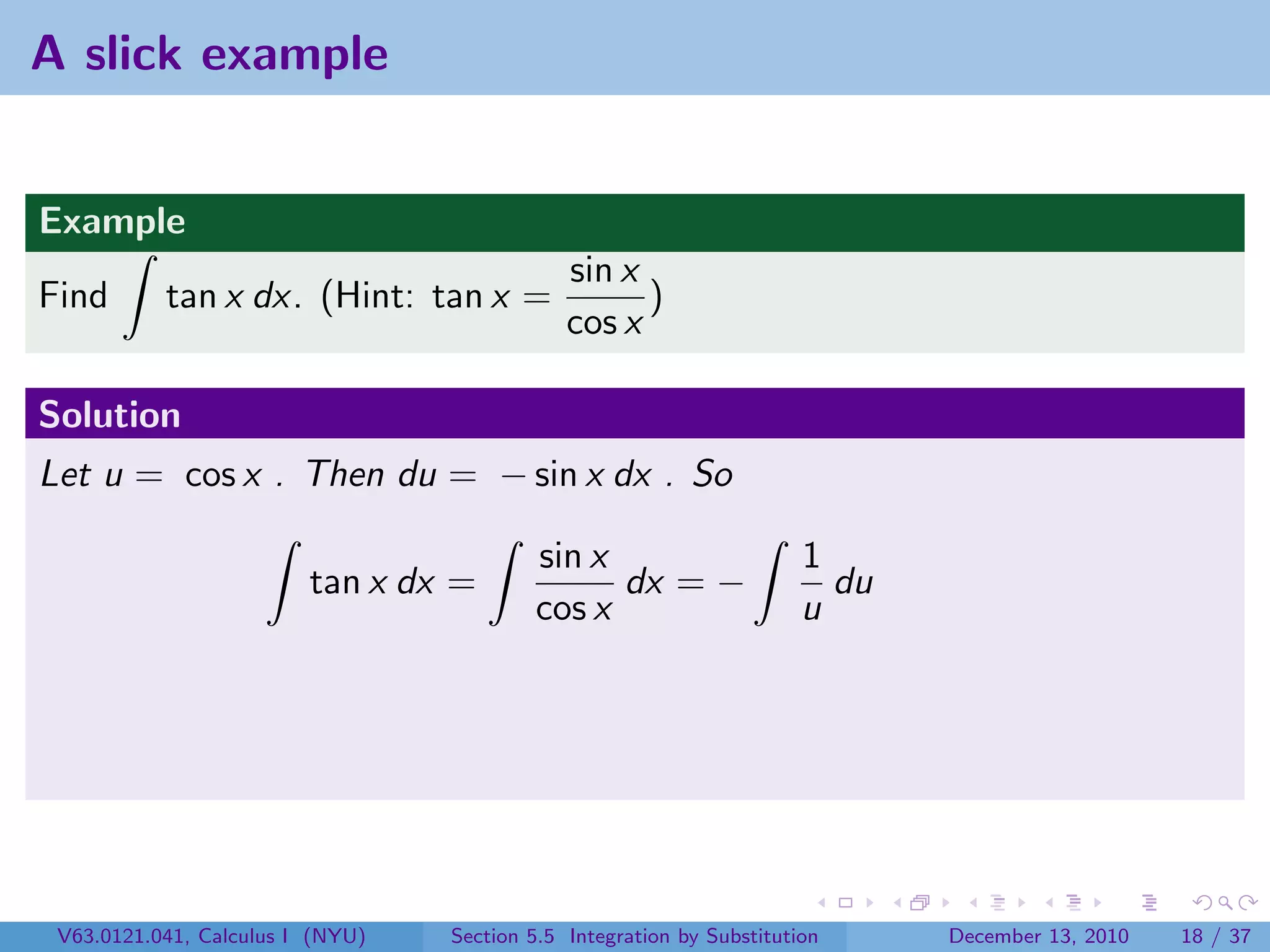 A slick example


Example
                                              sin x
Find       tan x dx. (Hint: tan x =                 )
                                              cos x

Solution
Let u = cos x . Then du = − sin x dx . So

                                          sin x                        1
                         tan x dx =             dx = −                   du
                                          cos x                        u




 V63.0121.041, Calculus I (NYU)   Section 5.5 Integration by Substitution     December 13, 2010   18 / 37
 