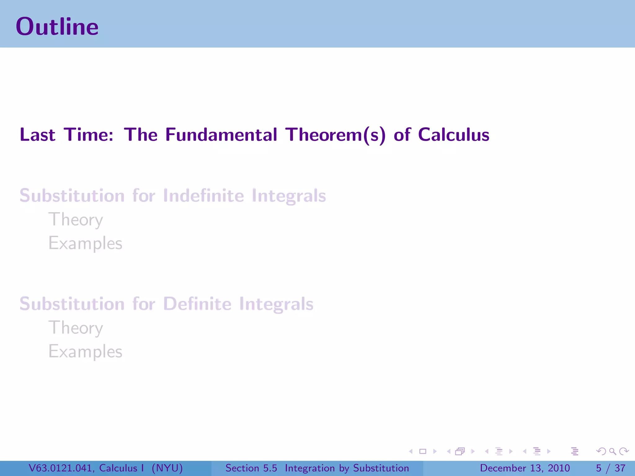 Outline



Last Time: The Fundamental Theorem(s) of Calculus


Substitution for Indeﬁnite Integrals
   Theory
   Examples


Substitution for Deﬁnite Integrals
   Theory
   Examples




 V63.0121.041, Calculus I (NYU)   Section 5.5 Integration by Substitution   December 13, 2010   5 / 37
 