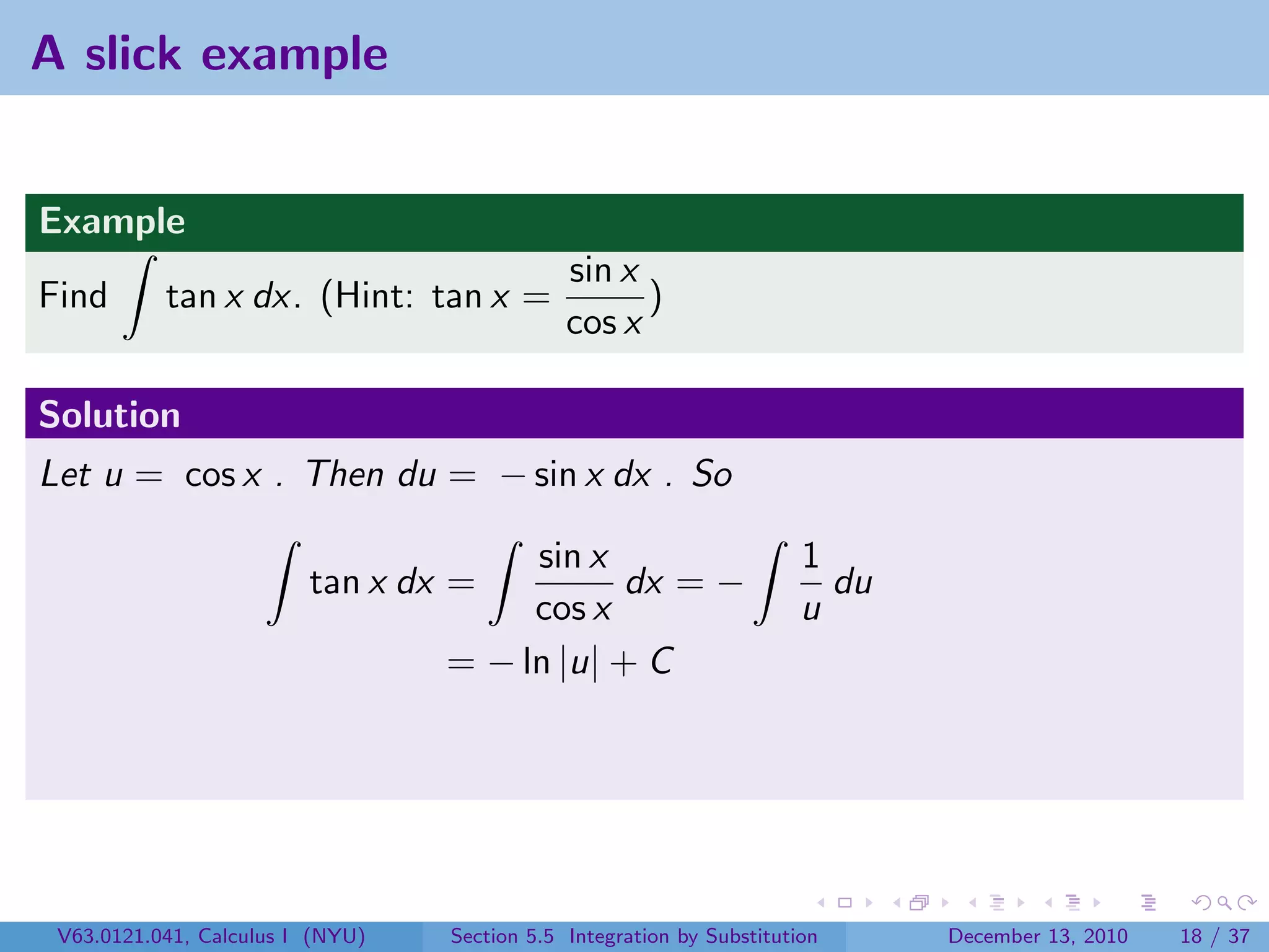 A slick example


Example
                                              sin x
Find       tan x dx. (Hint: tan x =                 )
                                              cos x

Solution
Let u = cos x . Then du = − sin x dx . So

                                       sin x                           1
                         tan x dx =           dx = −                     du
                                       cos x                           u
                                  = − ln |u| + C




 V63.0121.041, Calculus I (NYU)   Section 5.5 Integration by Substitution     December 13, 2010   18 / 37
 