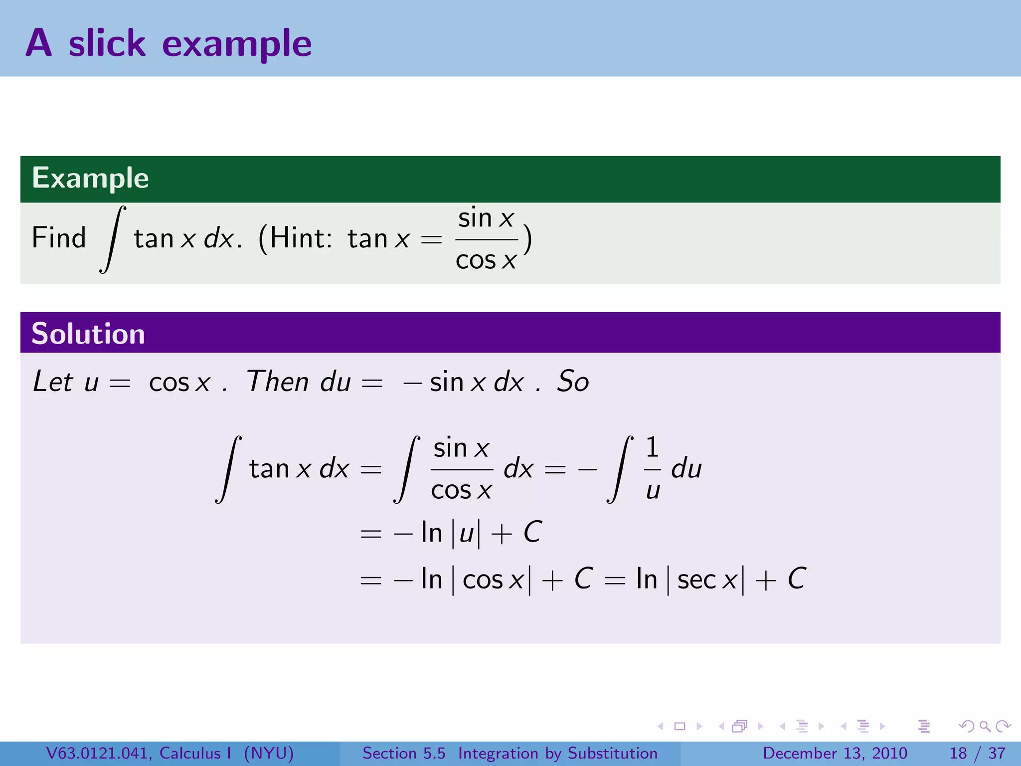 A slick example


Example
                                              sin x
Find       tan x dx. (Hint: tan x =                 )
                                              cos x

Solution
Let u = cos x . Then du = − sin x dx . So

                                       sin x                           1
                         tan x dx =           dx = −                     du
                                       cos x                           u
                                  = − ln |u| + C
                                  = − ln | cos x| + C = ln | sec x| + C




 V63.0121.041, Calculus I (NYU)   Section 5.5 Integration by Substitution     December 13, 2010   18 / 37
 