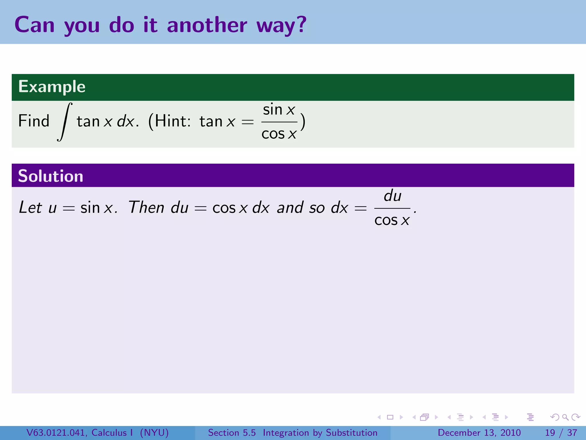 Can you do it another way?

Example
                                              sin x
Find       tan x dx. (Hint: tan x =                 )
                                              cos x

Solution
                                                                         du
Let u = sin x. Then du = cos x dx and so dx =                                 .
                                                                        cos x




 V63.0121.041, Calculus I (NYU)   Section 5.5 Integration by Substitution         December 13, 2010   19 / 37
 