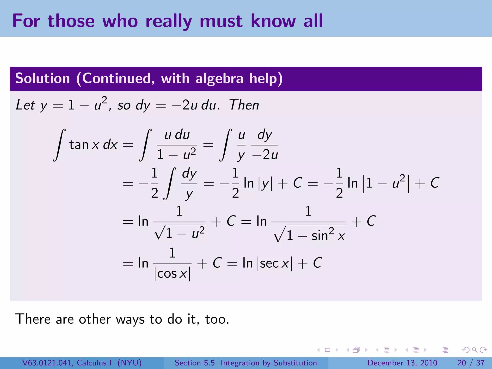 For those who really must know all

Solution (Continued, with algebra help)
Let y = 1 − u 2 , so dy = −2u du. Then
                                 u du         u dy
            tan x dx =                2
                                         =
                                1−u           y −2u
                               1    dy       1                 1
                          =−             = − ln |y | + C = − ln 1 − u 2 + C
                               2     y       2                 2
                                   1                      1
                          = ln √          + C = ln                +C
                                 1 − u2                1 − sin2 x
                                  1
                          = ln          + C = ln |sec x| + C
                               |cos x|


There are other ways to do it, too.

 V63.0121.041, Calculus I (NYU)   Section 5.5 Integration by Substitution   December 13, 2010   20 / 37
 
