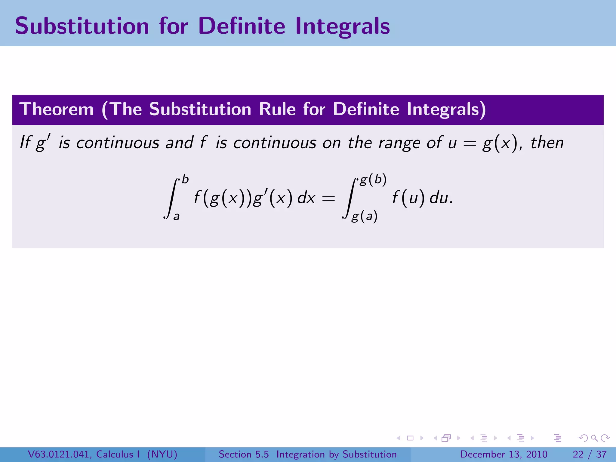 Substitution for Deﬁnite Integrals


Theorem (The Substitution Rule for Deﬁnite Integrals)
If g is continuous and f is continuous on the range of u = g (x), then
                                  b                                    g (b)
                                      f (g (x))g (x) dx =                      f (u) du.
                              a                                      g (a)




 V63.0121.041, Calculus I (NYU)          Section 5.5 Integration by Substitution           December 13, 2010   22 / 37
 
