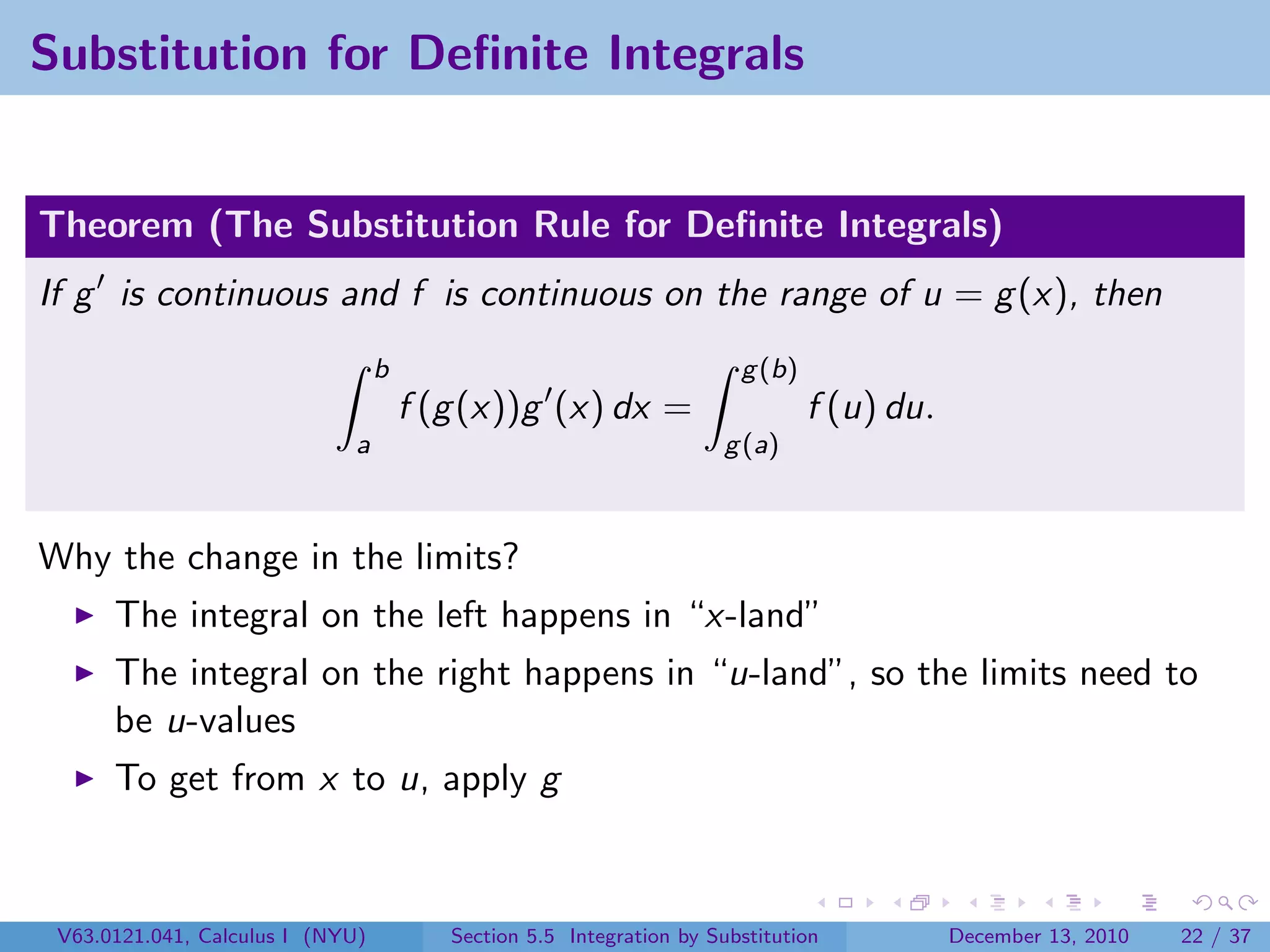 Substitution for Deﬁnite Integrals


Theorem (The Substitution Rule for Deﬁnite Integrals)
If g is continuous and f is continuous on the range of u = g (x), then
                                  b                                    g (b)
                                      f (g (x))g (x) dx =                      f (u) du.
                              a                                      g (a)



Why the change in the limits?
      The integral on the left happens in “x-land”
      The integral on the right happens in “u-land”, so the limits need to
      be u-values
      To get from x to u, apply g



 V63.0121.041, Calculus I (NYU)          Section 5.5 Integration by Substitution           December 13, 2010   22 / 37
 