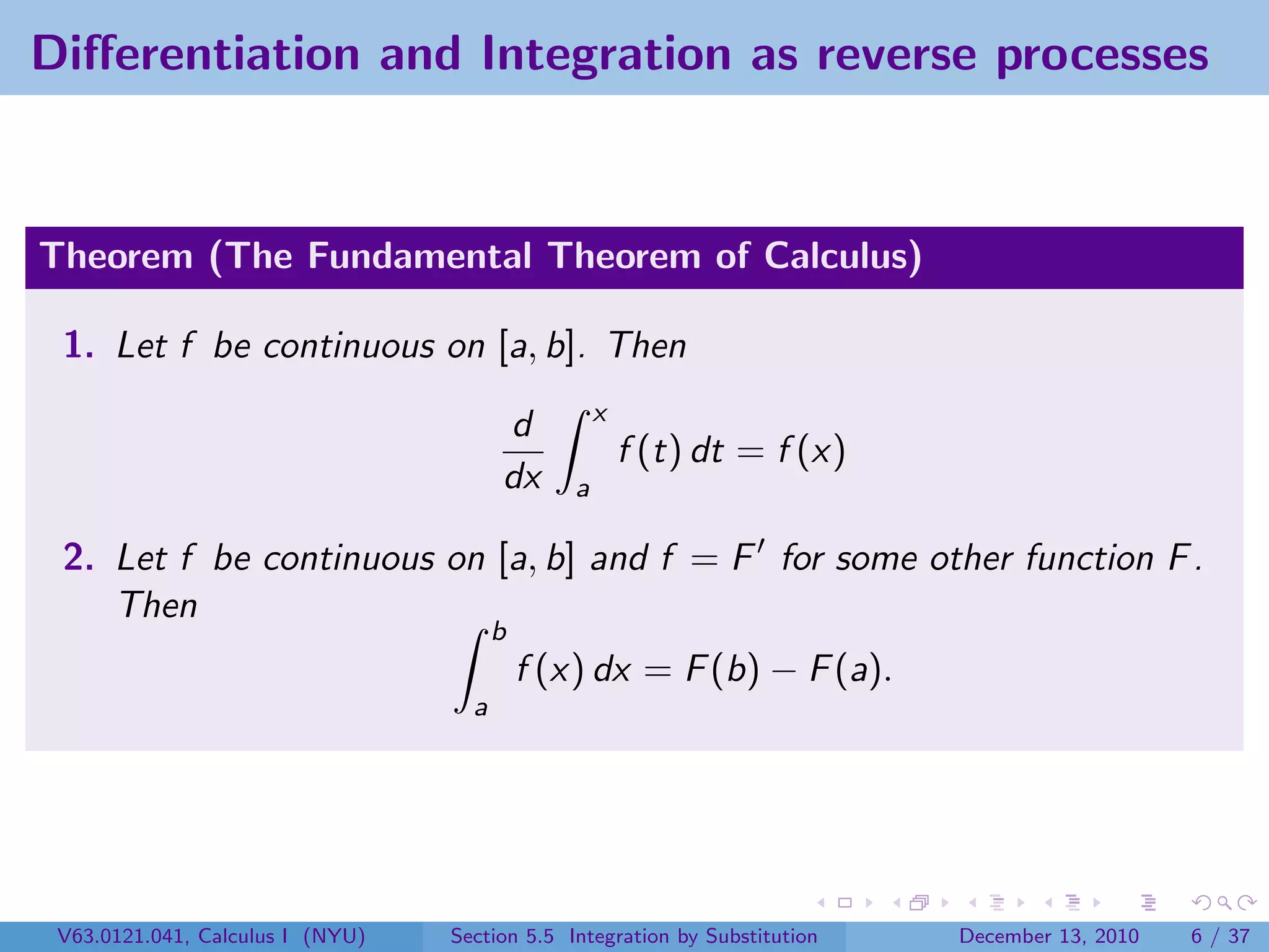 Diﬀerentiation and Integration as reverse processes


Theorem (The Fundamental Theorem of Calculus)

 1. Let f be continuous on [a, b]. Then
                                                    x
                                        d
                                                        f (t) dt = f (x)
                                        dx      a

 2. Let f be continuous on [a, b] and f = F for some other function F .
    Then
                                        b
                                            f (x) dx = F (b) − F (a).
                                    a




 V63.0121.041, Calculus I (NYU)   Section 5.5 Integration by Substitution   December 13, 2010   6 / 37
 