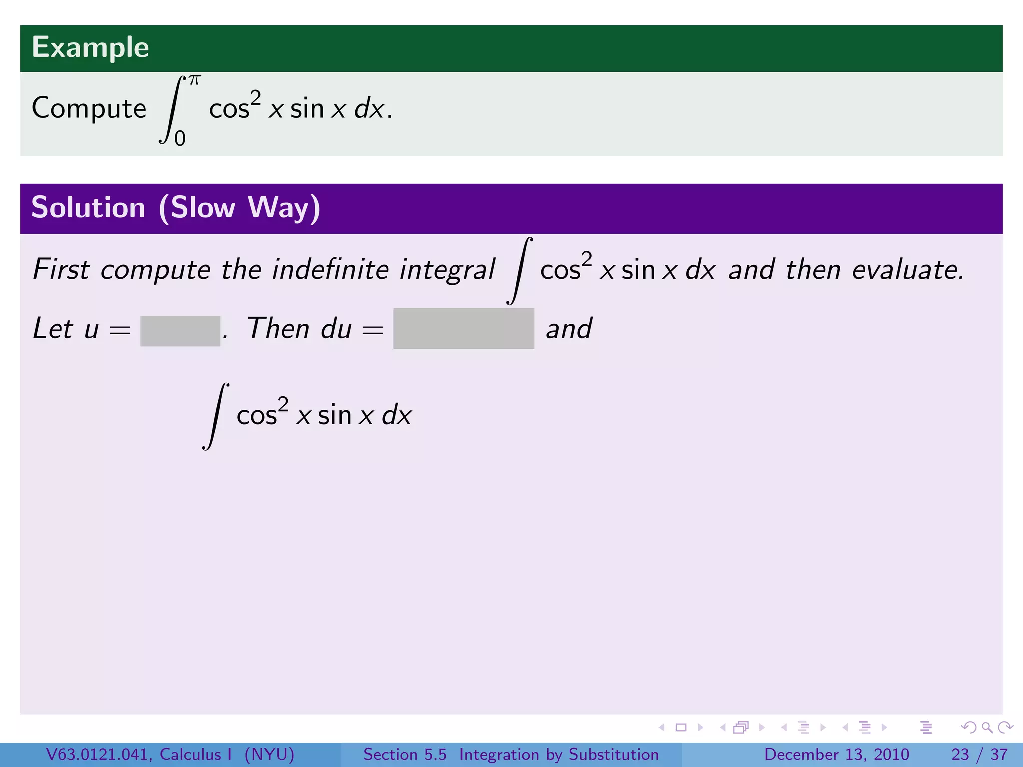 Example
                    π
Compute                 cos2 x sin x dx.
                0


Solution (Slow Way)

First compute the indeﬁnite integral                        cos2 x sin x dx and then evaluate.
Let u = cos x . Then du = − sin x dx and

                          cos2 x sin x dx




 V63.0121.041, Calculus I (NYU)      Section 5.5 Integration by Substitution   December 13, 2010   23 / 37
 