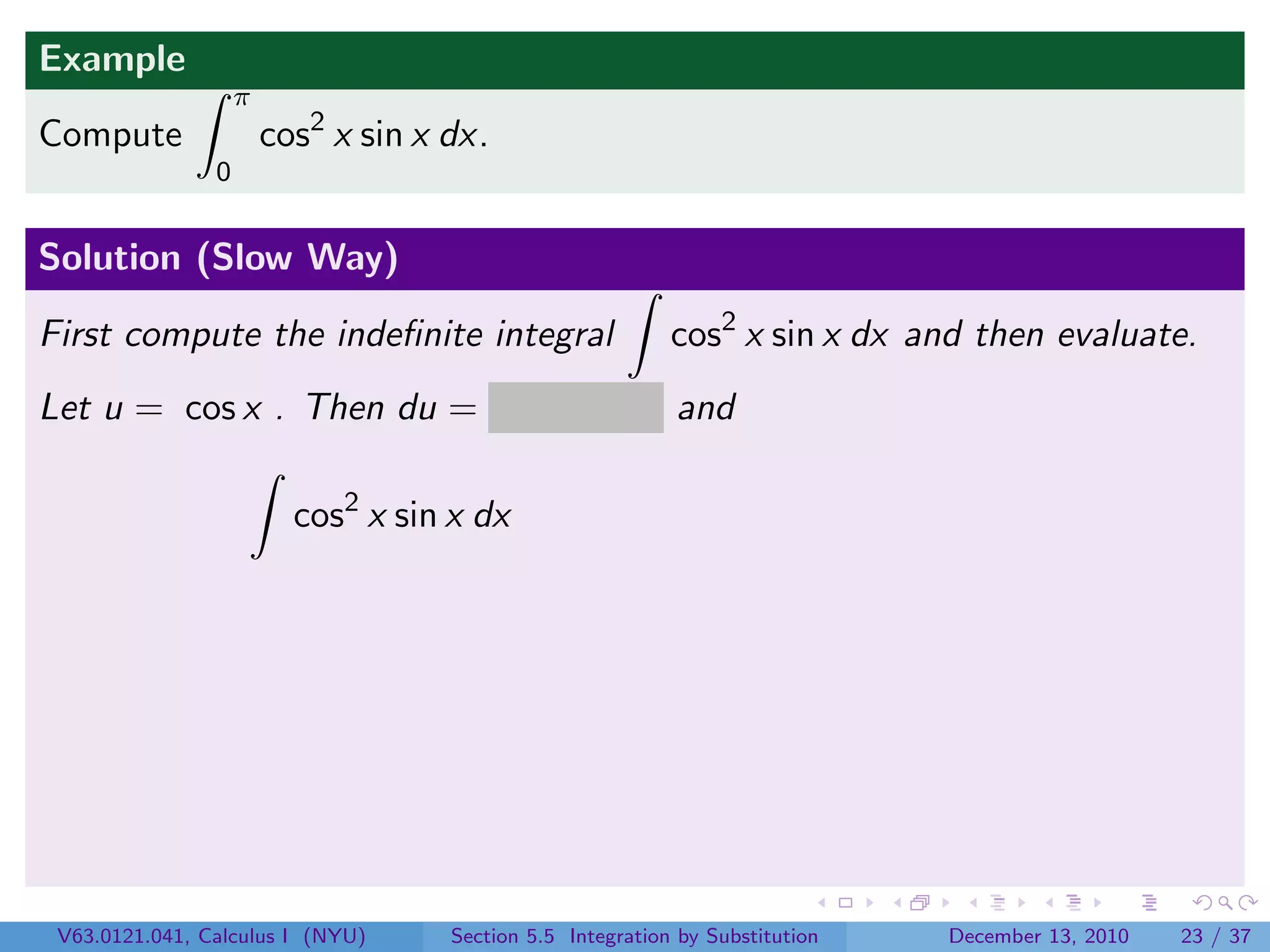 Example
                    π
Compute                 cos2 x sin x dx.
                0


Solution (Slow Way)

First compute the indeﬁnite integral                        cos2 x sin x dx and then evaluate.
Let u = cos x . Then du = − sin x dx and

                          cos2 x sin x dx




 V63.0121.041, Calculus I (NYU)      Section 5.5 Integration by Substitution   December 13, 2010   23 / 37
 