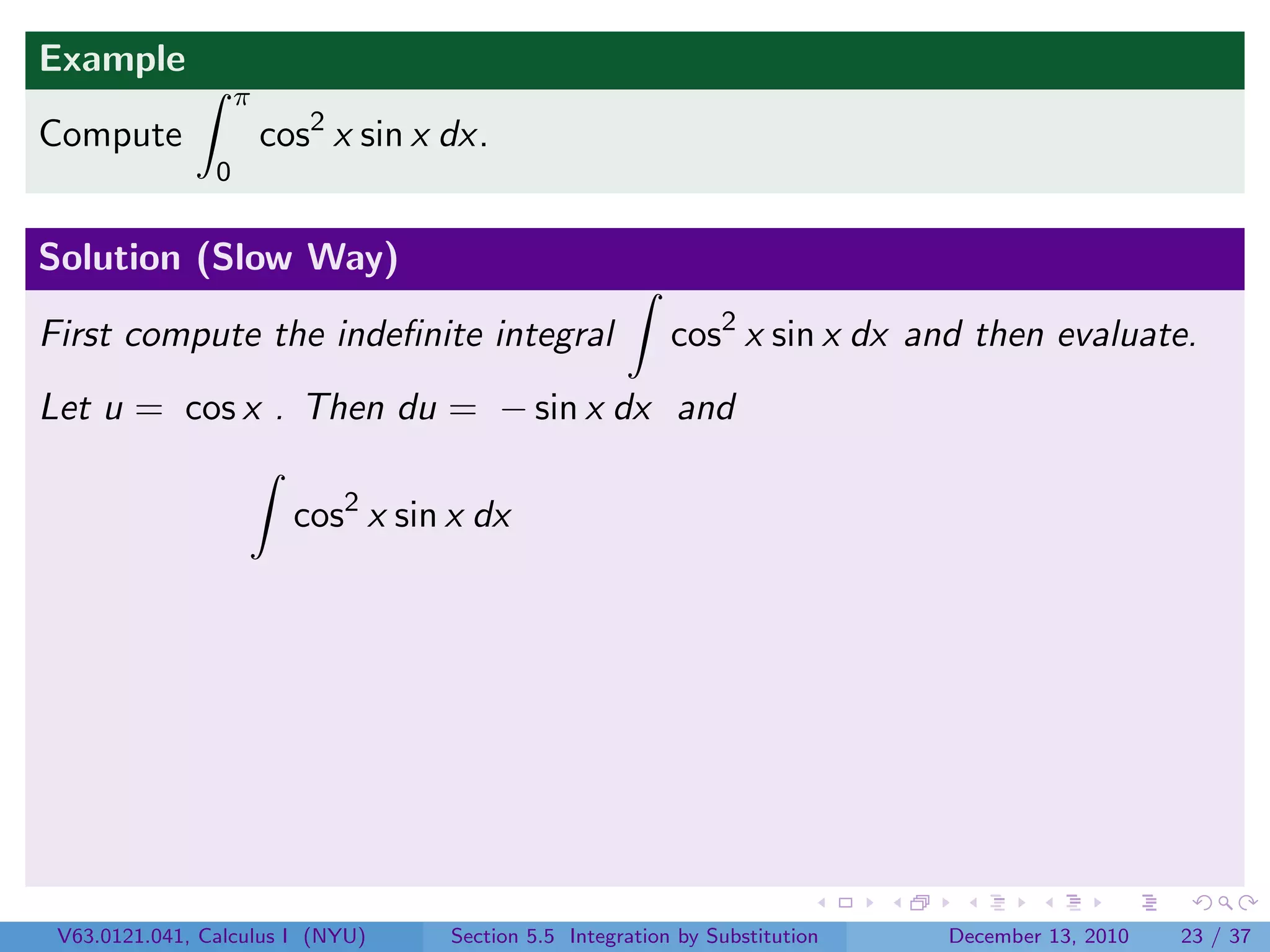 Example
                    π
Compute                 cos2 x sin x dx.
                0


Solution (Slow Way)

First compute the indeﬁnite integral                        cos2 x sin x dx and then evaluate.
Let u = cos x . Then du = − sin x dx and

                          cos2 x sin x dx




 V63.0121.041, Calculus I (NYU)      Section 5.5 Integration by Substitution   December 13, 2010   23 / 37
 