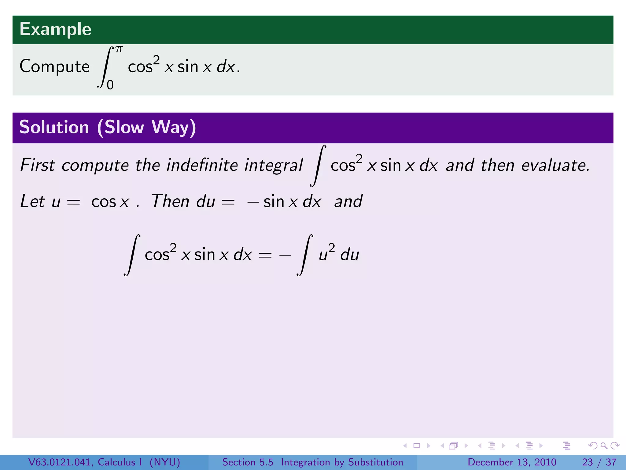 Example
                    π
Compute                 cos2 x sin x dx.
                0


Solution (Slow Way)

First compute the indeﬁnite integral                        cos2 x sin x dx and then evaluate.
Let u = cos x . Then du = − sin x dx and

                          cos2 x sin x dx = −            u 2 du




 V63.0121.041, Calculus I (NYU)      Section 5.5 Integration by Substitution   December 13, 2010   23 / 37
 
