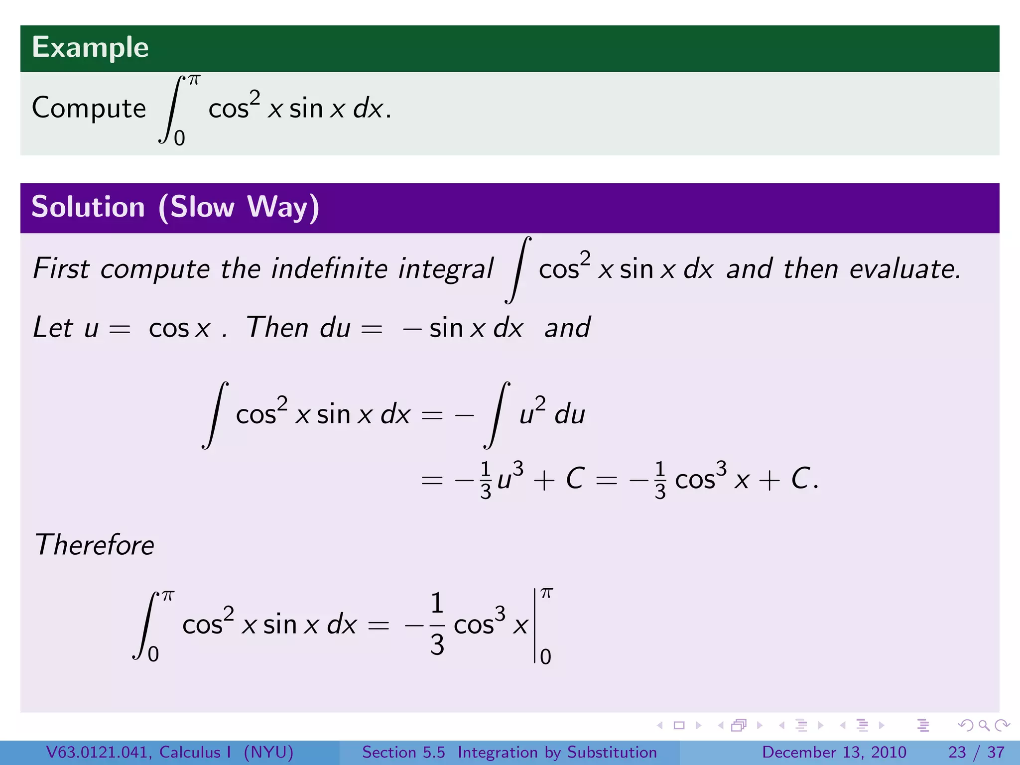 Example
                     π
Compute                  cos2 x sin x dx.
                 0


Solution (Slow Way)

First compute the indeﬁnite integral                         cos2 x sin x dx and then evaluate.
Let u = cos x . Then du = − sin x dx and

                           cos2 x sin x dx = −            u 2 du

                                             = − 3 u 3 + C = − 1 cos3 x + C .
                                                 1
                                                               3

Therefore
                 π                                           π
                                        1
                     cos2 x sin x dx = − cos3 x
             0                          3                    0



 V63.0121.041, Calculus I (NYU)       Section 5.5 Integration by Substitution   December 13, 2010   23 / 37
 