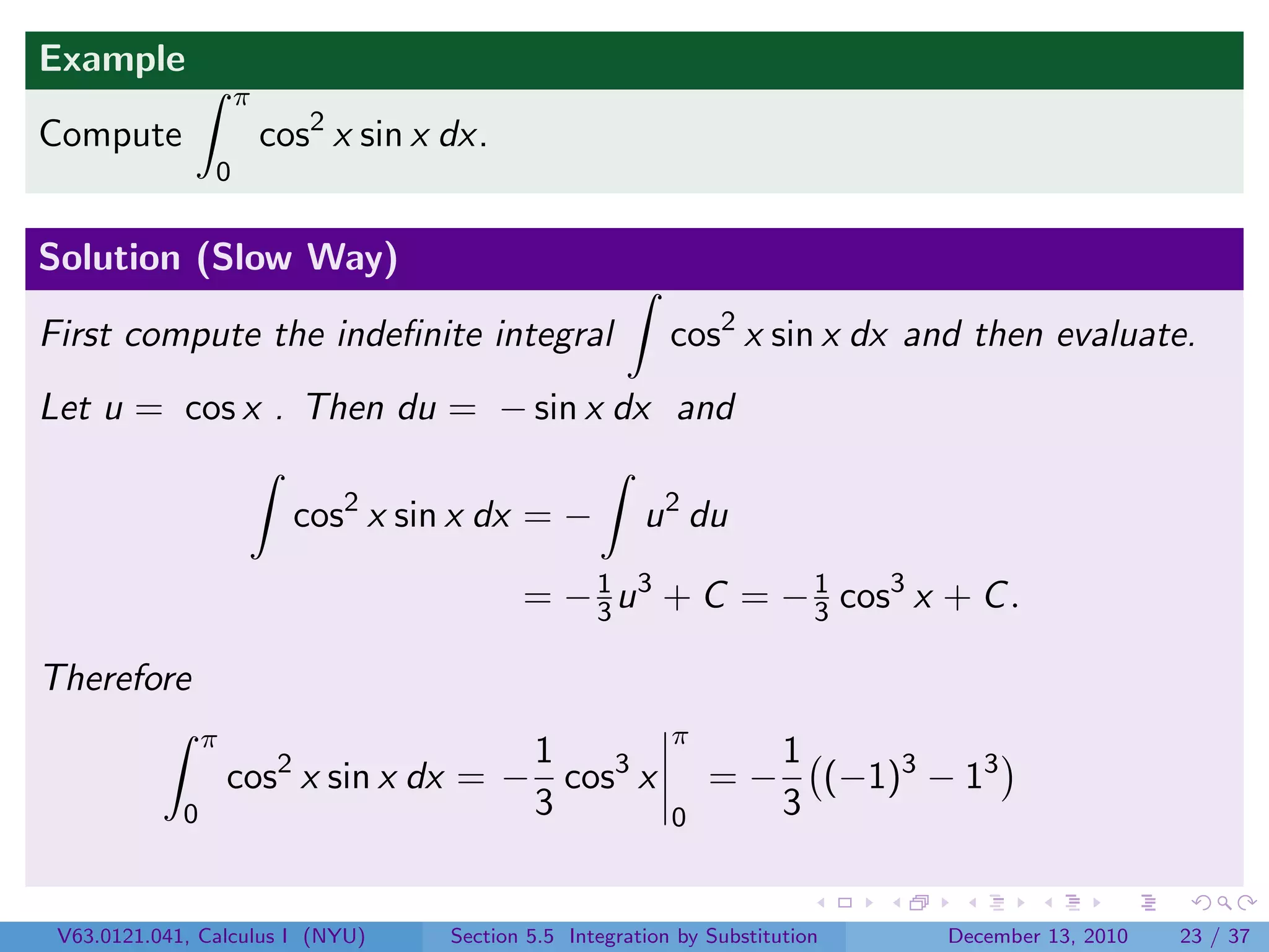 Example
                     π
Compute                  cos2 x sin x dx.
                 0


Solution (Slow Way)

First compute the indeﬁnite integral                         cos2 x sin x dx and then evaluate.
Let u = cos x . Then du = − sin x dx and

                           cos2 x sin x dx = −            u 2 du

                                             = − 3 u 3 + C = − 1 cos3 x + C .
                                                 1
                                                               3

Therefore
                 π                                           π
                                        1                                1
                     cos2 x sin x dx = − cos3 x                  =−        (−1)3 − 13
             0                          3                    0           3


 V63.0121.041, Calculus I (NYU)       Section 5.5 Integration by Substitution     December 13, 2010   23 / 37
 