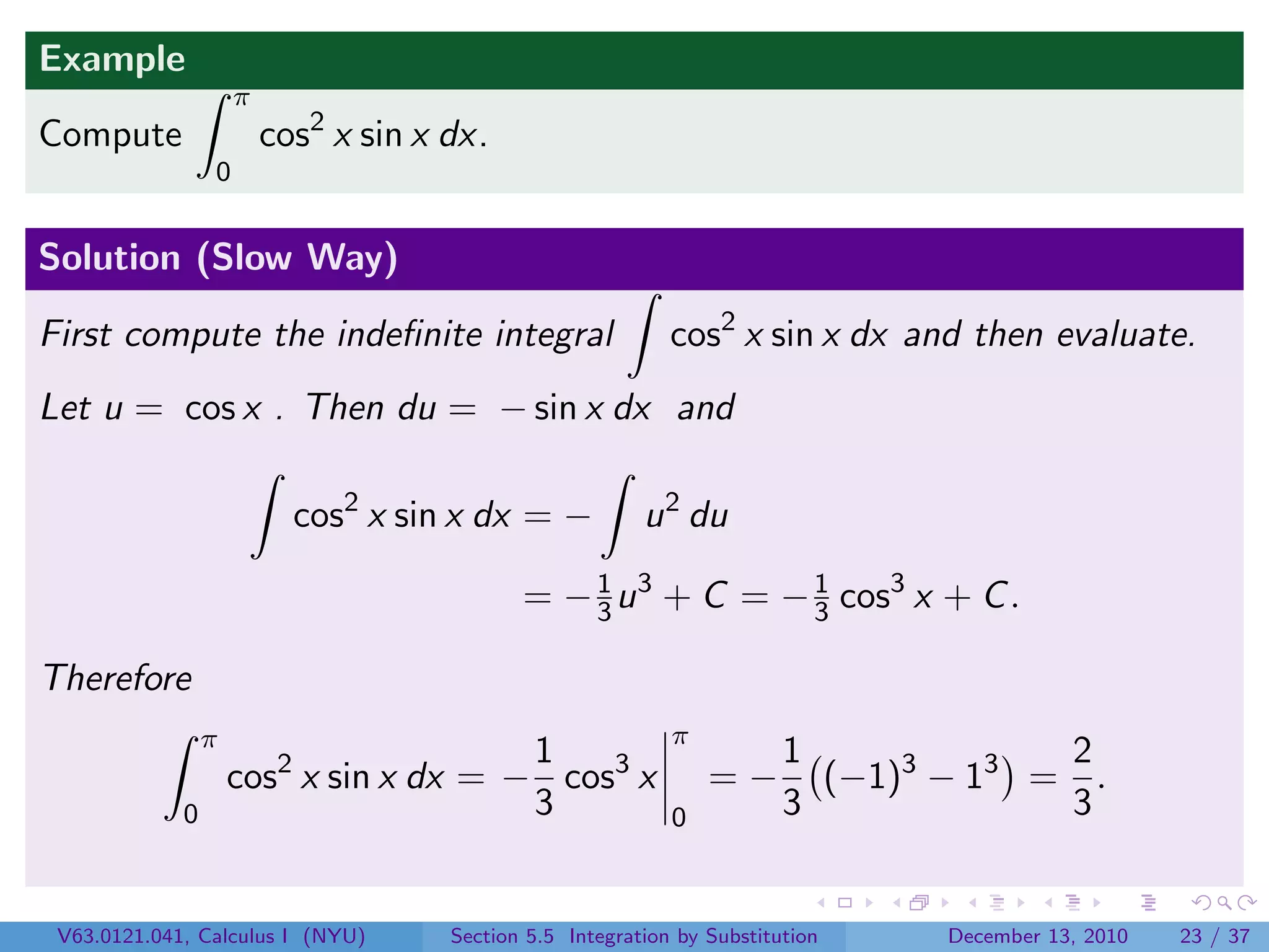 Example
                     π
Compute                  cos2 x sin x dx.
                 0


Solution (Slow Way)

First compute the indeﬁnite integral                         cos2 x sin x dx and then evaluate.
Let u = cos x . Then du = − sin x dx and

                           cos2 x sin x dx = −            u 2 du

                                             = − 3 u 3 + C = − 1 cos3 x + C .
                                                 1
                                                               3

Therefore
                 π                                           π
                                        1                                1             2
                     cos2 x sin x dx = − cos3 x                  =−        (−1)3 − 13 = .
             0                          3                    0           3             3


 V63.0121.041, Calculus I (NYU)       Section 5.5 Integration by Substitution    December 13, 2010   23 / 37
 