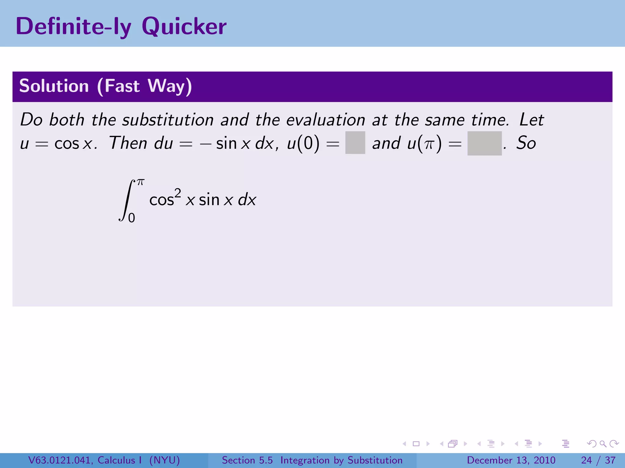 Deﬁnite-ly Quicker

Solution (Fast Way)
Do both the substitution and the evaluation at the same time. Let
u = cos x. Then du = − sin x dx, u(0) = 1 and u(π) = −1 . So
                        π
                            cos2 x sin x dx
                    0




 V63.0121.041, Calculus I (NYU)       Section 5.5 Integration by Substitution   December 13, 2010   24 / 37
 