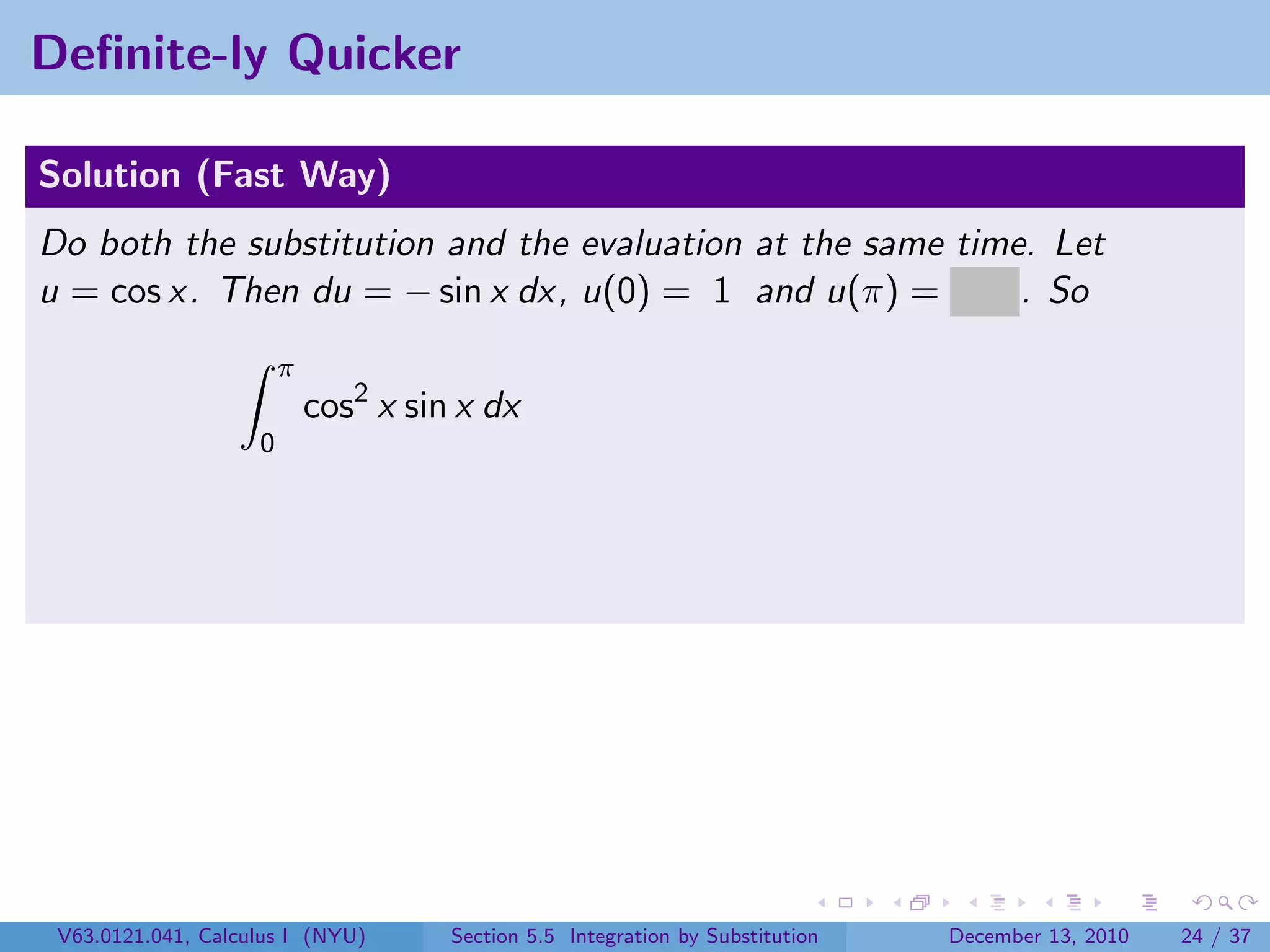 Deﬁnite-ly Quicker

Solution (Fast Way)
Do both the substitution and the evaluation at the same time. Let
u = cos x. Then du = − sin x dx, u(0) = 1 and u(π) = −1 . So
                        π
                            cos2 x sin x dx
                    0




 V63.0121.041, Calculus I (NYU)       Section 5.5 Integration by Substitution   December 13, 2010   24 / 37
 