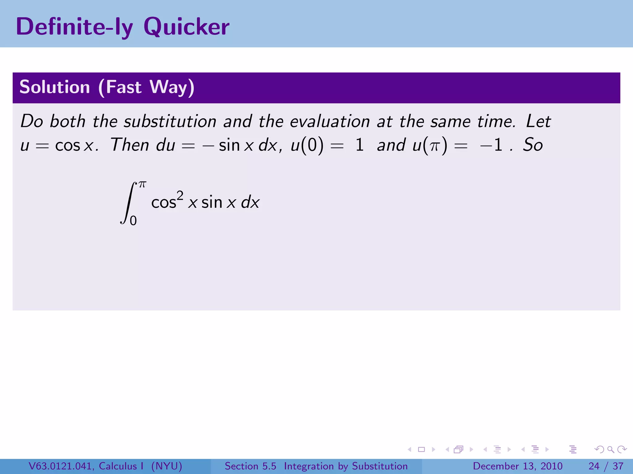 Deﬁnite-ly Quicker

Solution (Fast Way)
Do both the substitution and the evaluation at the same time. Let
u = cos x. Then du = − sin x dx, u(0) = 1 and u(π) = −1 . So
                        π
                            cos2 x sin x dx
                    0




 V63.0121.041, Calculus I (NYU)       Section 5.5 Integration by Substitution   December 13, 2010   24 / 37
 