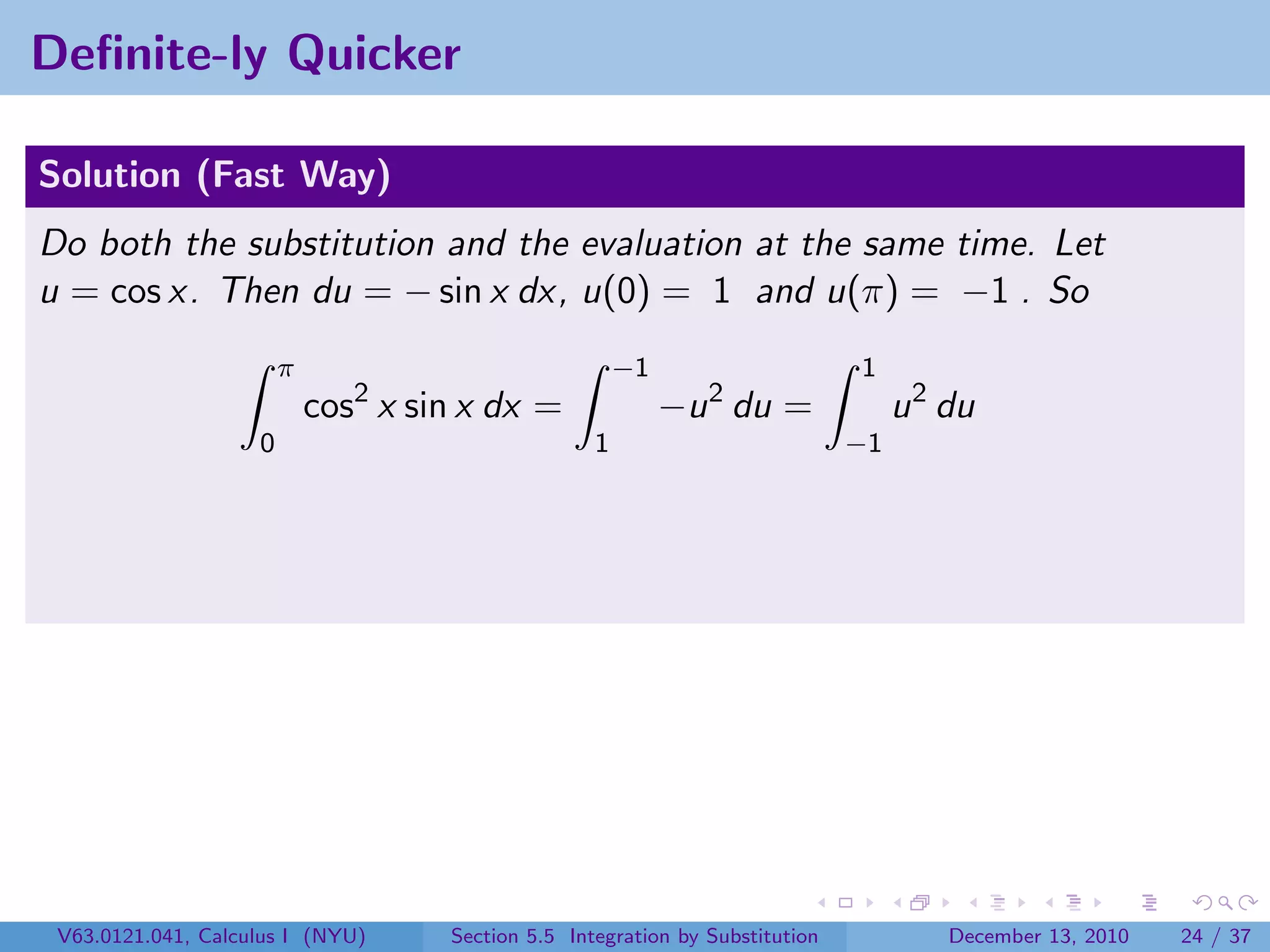 Deﬁnite-ly Quicker

Solution (Fast Way)
Do both the substitution and the evaluation at the same time. Let
u = cos x. Then du = − sin x dx, u(0) = 1 and u(π) = −1 . So
                        π                               −1                     1
                            cos2 x sin x dx =                −u 2 du =              u 2 du
                    0                               1                          −1




 V63.0121.041, Calculus I (NYU)      Section 5.5 Integration by Substitution            December 13, 2010   24 / 37
 