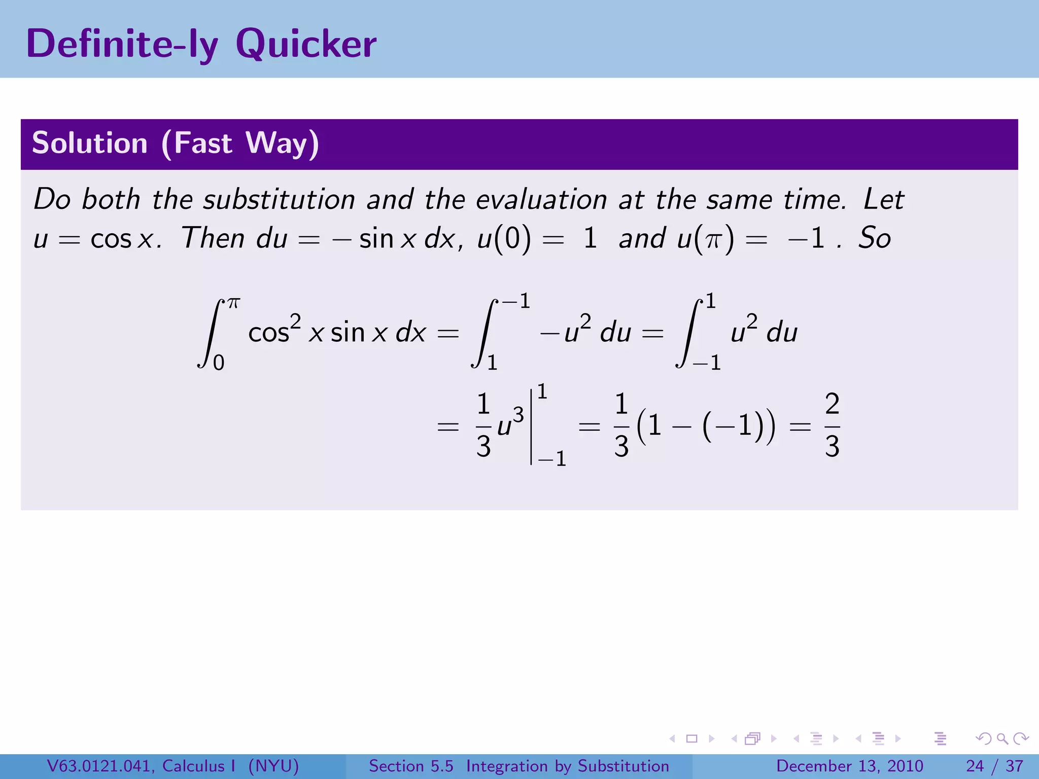 Deﬁnite-ly Quicker

Solution (Fast Way)
Do both the substitution and the evaluation at the same time. Let
u = cos x. Then du = − sin x dx, u(0) = 1 and u(π) = −1 . So
                        π                               −1                     1
                            cos2 x sin x dx =                −u 2 du =              u 2 du
                    0                               1                          −1
                                                             1
                                                  1 3                 1            2
                                             =      u             =     1 − (−1) =
                                                  3          −1       3            3




 V63.0121.041, Calculus I (NYU)      Section 5.5 Integration by Substitution            December 13, 2010   24 / 37
 