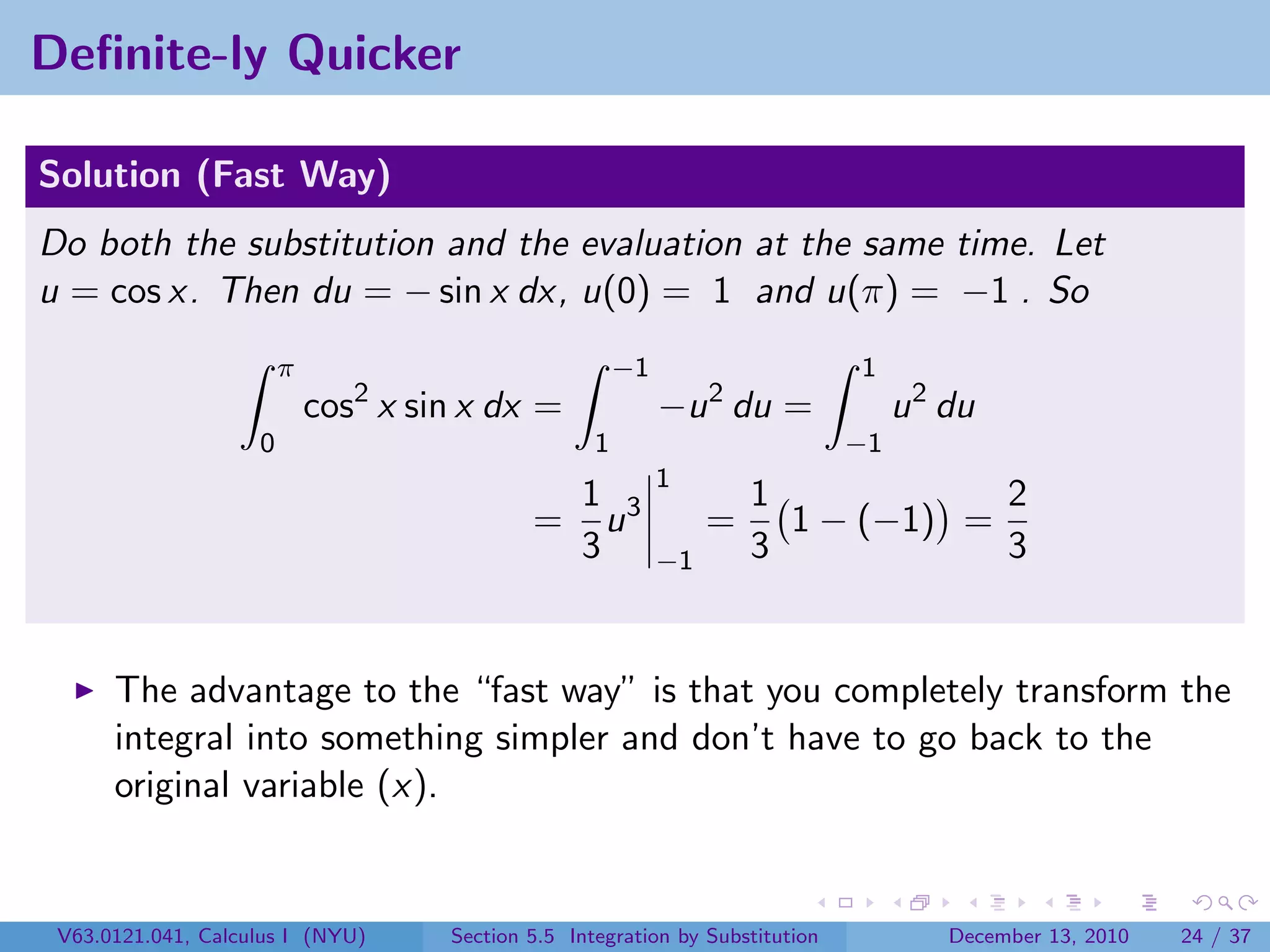 Deﬁnite-ly Quicker

Solution (Fast Way)
Do both the substitution and the evaluation at the same time. Let
u = cos x. Then du = − sin x dx, u(0) = 1 and u(π) = −1 . So
                        π                               −1                     1
                            cos2 x sin x dx =                −u 2 du =              u 2 du
                    0                               1                          −1
                                                             1
                                                  1 3                 1            2
                                             =      u             =     1 − (−1) =
                                                  3          −1       3            3


      The advantage to the “fast way” is that you completely transform the
      integral into something simpler and don’t have to go back to the
      original variable (x).


 V63.0121.041, Calculus I (NYU)      Section 5.5 Integration by Substitution            December 13, 2010   24 / 37
 
