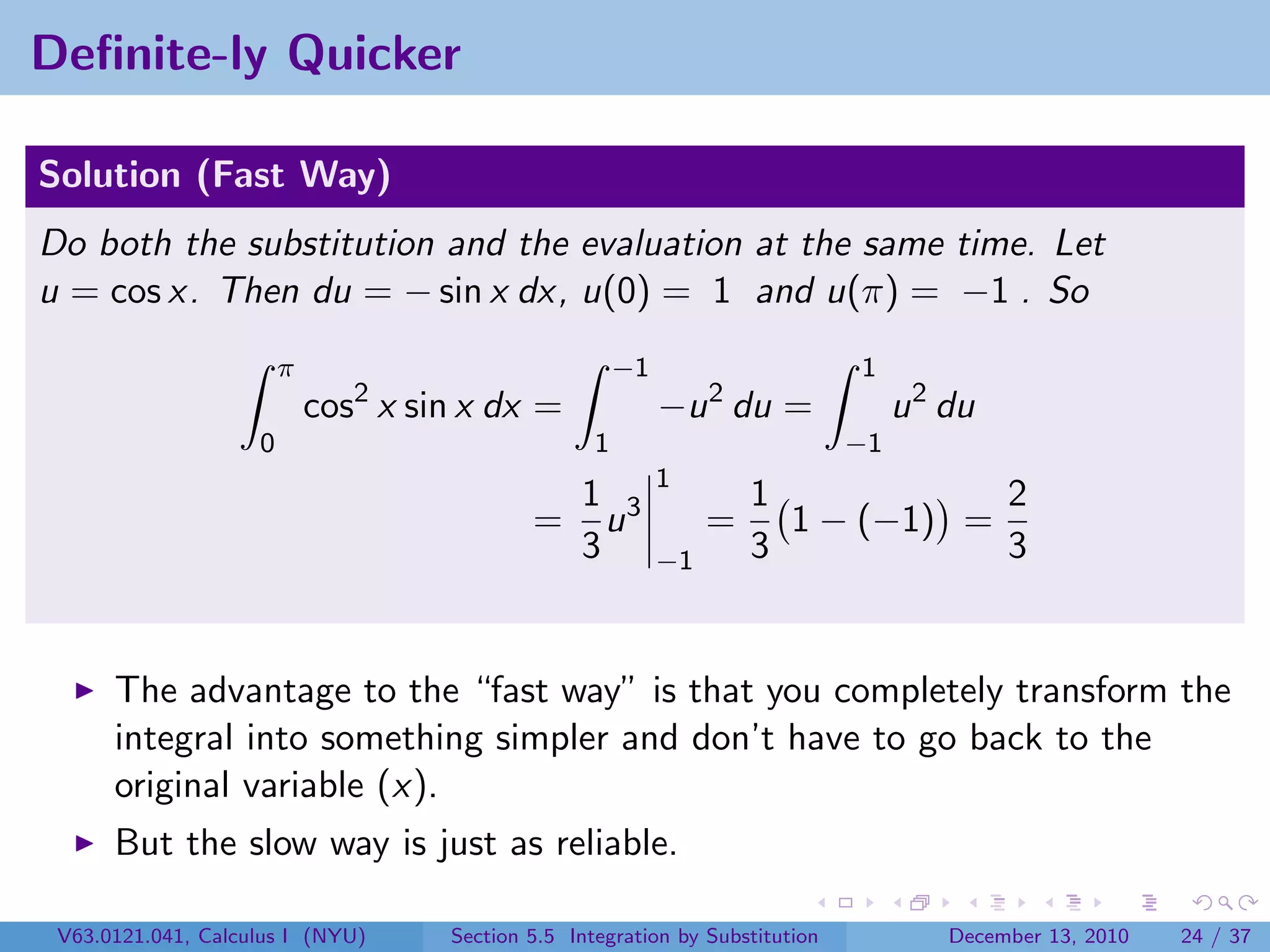 Deﬁnite-ly Quicker

Solution (Fast Way)
Do both the substitution and the evaluation at the same time. Let
u = cos x. Then du = − sin x dx, u(0) = 1 and u(π) = −1 . So
                        π                               −1                     1
                            cos2 x sin x dx =                −u 2 du =              u 2 du
                    0                               1                          −1
                                                             1
                                                  1 3                 1            2
                                             =      u             =     1 − (−1) =
                                                  3          −1       3            3


      The advantage to the “fast way” is that you completely transform the
      integral into something simpler and don’t have to go back to the
      original variable (x).
      But the slow way is just as reliable.

 V63.0121.041, Calculus I (NYU)      Section 5.5 Integration by Substitution            December 13, 2010   24 / 37
 