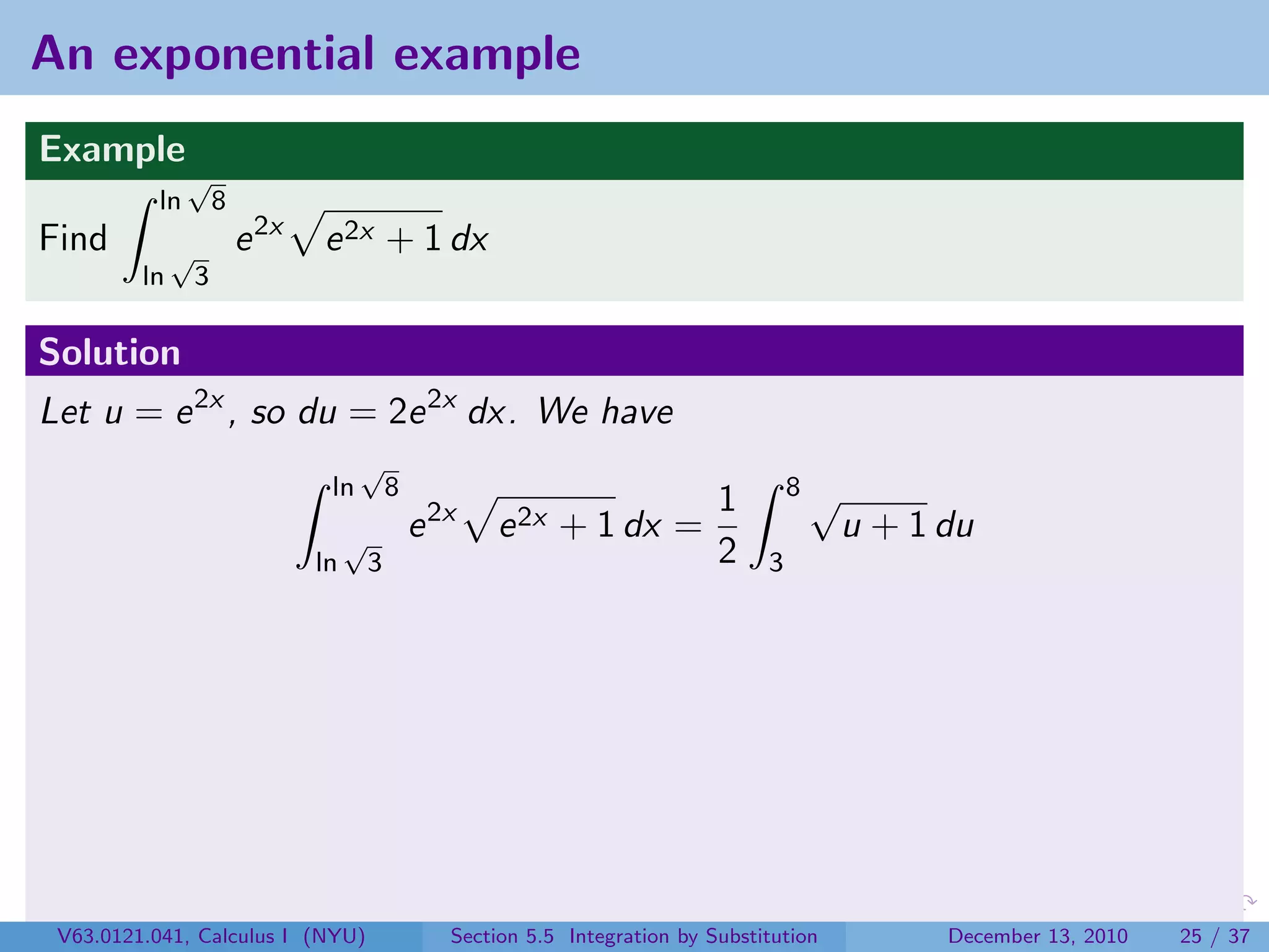 An exponential example
Example
               √
          ln          8
Find          √           e 2x   e 2x + 1 dx
         ln       3

Solution
Let u = e 2x , so du = 2e 2x dx. We have
                                       √
                                  ln          8                                           8√
                                                                                 1
                                      √           e 2x   e 2x + 1 dx =                         u + 1 du
                                 ln       3                                      2    3




 V63.0121.041, Calculus I (NYU)                      Section 5.5 Integration by Substitution         December 13, 2010   25 / 37
 