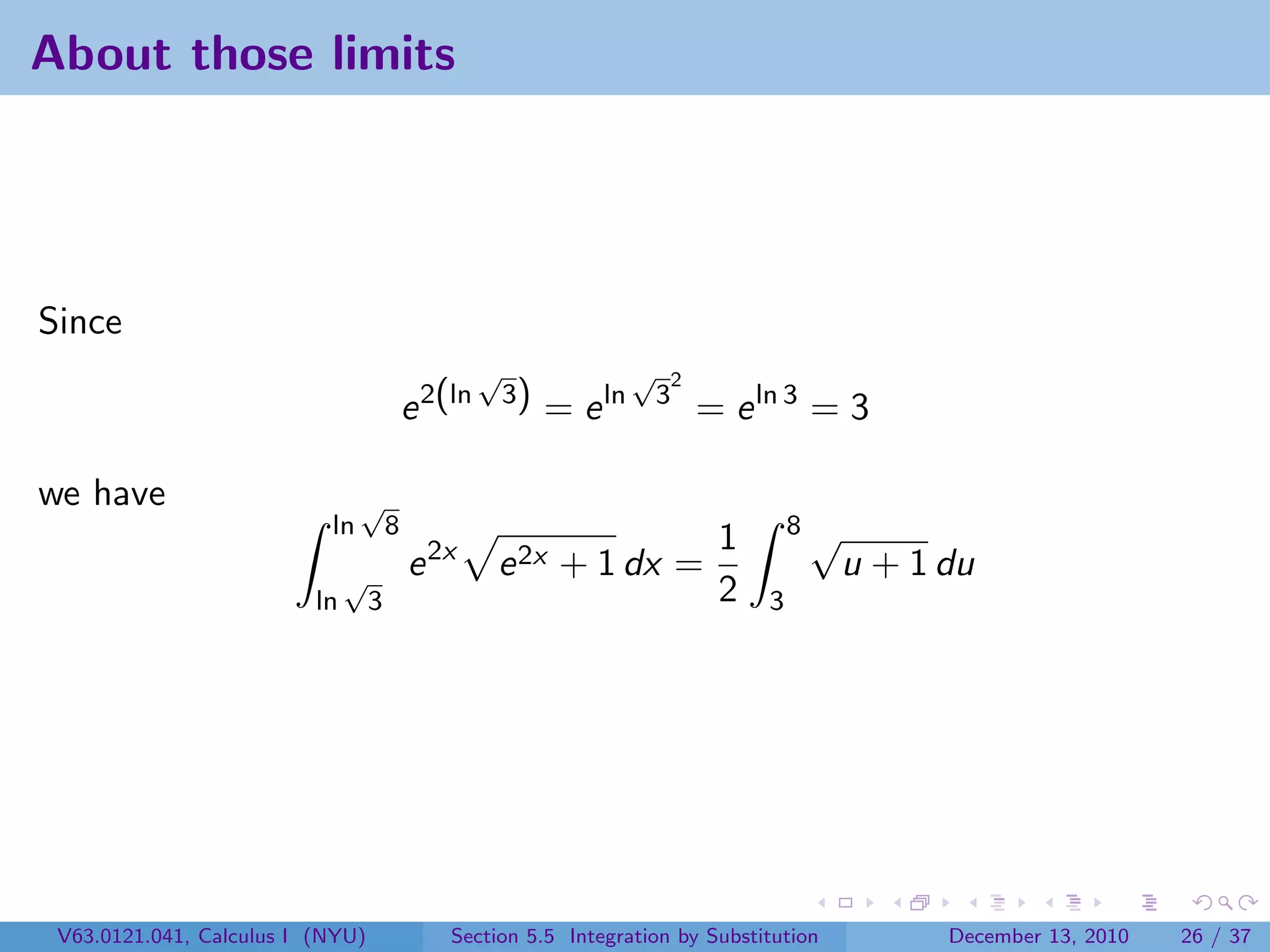 About those limits




Since
                                                    √                 √   2
                                           e 2(ln       3)
                                                             = e ln       3
                                                                              = e ln 3 = 3

we have                         √
                           ln          8                                               8√
                                                                               1
                               √           e 2x     e 2x + 1 dx =                           u + 1 du
                          ln       3                                           2   3




 V63.0121.041, Calculus I (NYU)                Section 5.5 Integration by Substitution            December 13, 2010   26 / 37
 