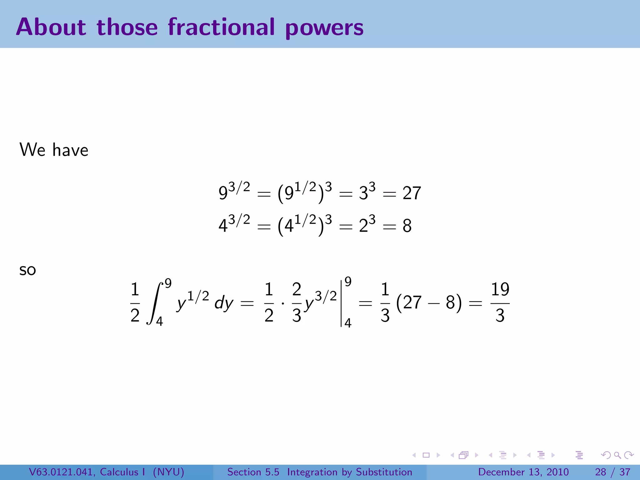 About those fractional powers



We have

                                      93/2 = (91/2 )3 = 33 = 27
                                      43/2 = (41/2 )3 = 23 = 8

so
                             9                                 9
                    1                         1 2 3/2                  1            19
                                 y 1/2 dy =    · y                 =     (27 − 8) =
                    2    4                    2 3              4       3            3




 V63.0121.041, Calculus I (NYU)        Section 5.5 Integration by Substitution    December 13, 2010   28 / 37
 
