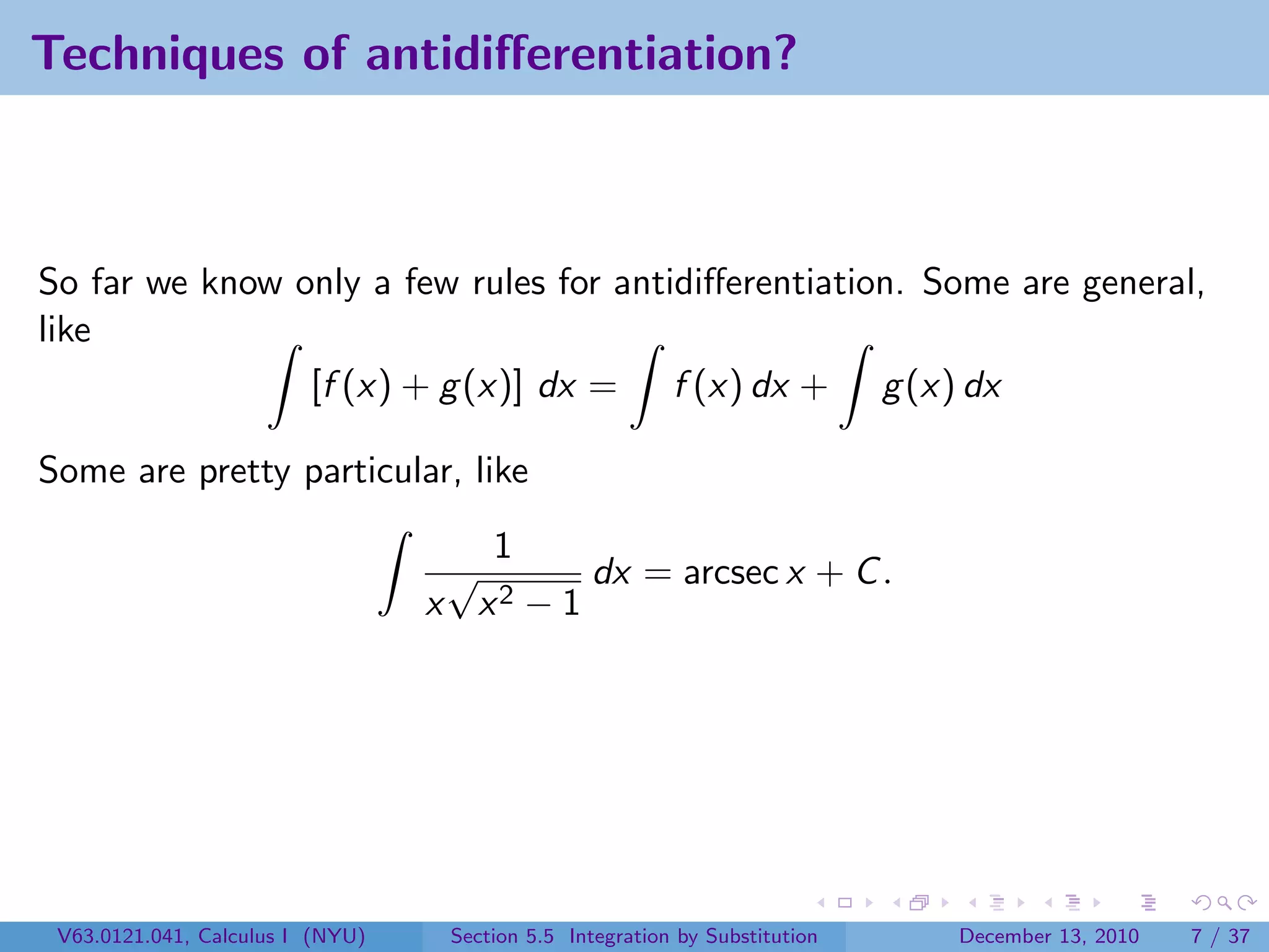 Techniques of antidiﬀerentiation?



So far we know only a few rules for antidiﬀerentiation. Some are general,
like
                [f (x) + g (x)] dx = f (x) dx + g (x) dx

Some are pretty particular, like
                                     1
                                   √       dx = arcsec x + C .
                                  x x2 − 1




 V63.0121.041, Calculus I (NYU)    Section 5.5 Integration by Substitution   December 13, 2010   7 / 37
 