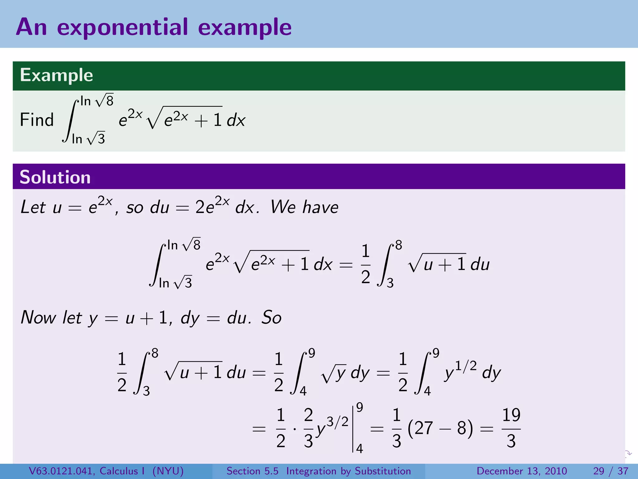 An exponential example
Example
               √
          ln          8
Find          √           e 2x       e 2x + 1 dx
         ln       3

Solution
Let u = e 2x , so du = 2e 2x dx. We have
                                           √
                                      ln          8                                            8√
                                                                                      1
                                          √           e 2x   e 2x + 1 dx =                          u + 1 du
                                     ln       3                                       2    3

Now let y = u + 1, dy = du. So
                                     8√                                     9                           9
                          1                                        1            √              1
                                           u + 1 du =                               y dy =                  y 1/2 dy
                          2      3                                 2    4                      2    4
                                                                                      9
                                                               1 2                         1           19
                                                              = · y 3/2                   = (27 − 8) =
                                                               2 3                    4    3           3
 V63.0121.041, Calculus I (NYU)                          Section 5.5 Integration by Substitution                December 13, 2010   29 / 37
 