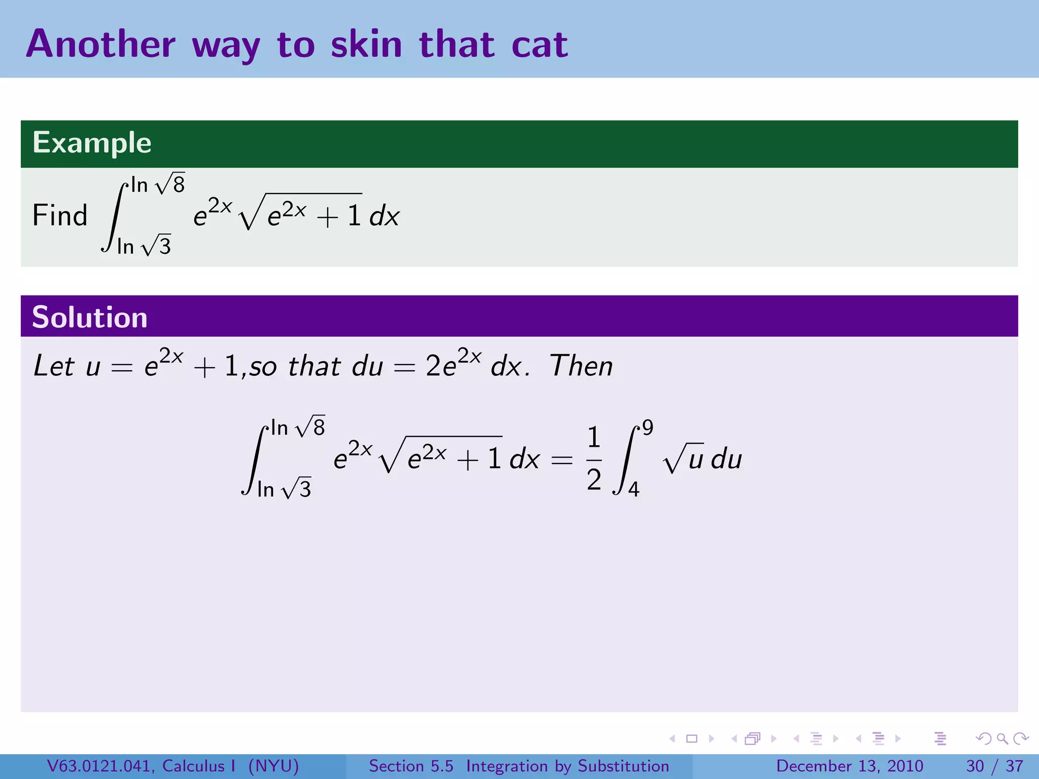 Another way to skin that cat

Example
               √
          ln          8
Find          √           e 2x   e 2x + 1 dx
         ln       3


Solution
Let u = e 2x + 1,so that du = 2e 2x dx. Then
                                       √
                                  ln          8                                           9√
                                                                                 1
                                      √           e 2x   e 2x + 1 dx =                         u du
                                 ln       3                                      2    4




 V63.0121.041, Calculus I (NYU)                      Section 5.5 Integration by Substitution          December 13, 2010   30 / 37
 