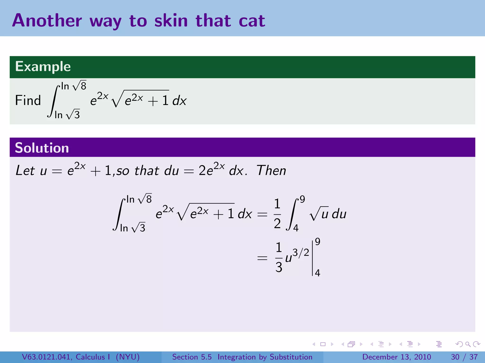 Another way to skin that cat

Example
               √
          ln          8
Find          √           e 2x   e 2x + 1 dx
         ln       3


Solution
Let u = e 2x + 1,so that du = 2e 2x dx. Then
                                       √
                                  ln          8                                           9√
                                                                                 1
                                      √           e 2x   e 2x + 1 dx =                             u du
                                 ln       3                                      2    4
                                                                                               9
                                                                             1
                                                                            = u 3/2
                                                                             3                 4




 V63.0121.041, Calculus I (NYU)                      Section 5.5 Integration by Substitution              December 13, 2010   30 / 37
 