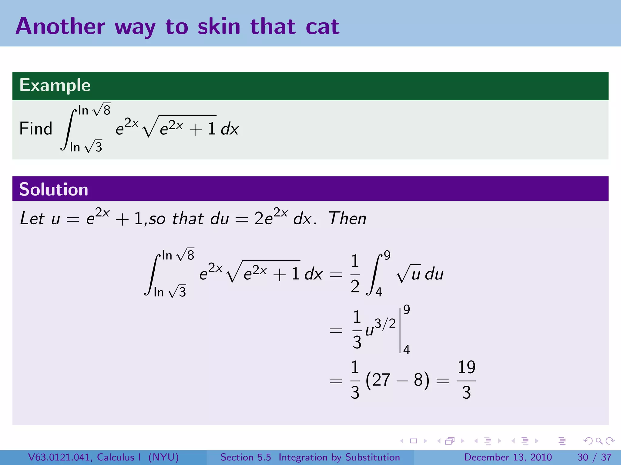 Another way to skin that cat

Example
               √
          ln          8
Find          √           e 2x   e 2x + 1 dx
         ln       3


Solution
Let u = e 2x + 1,so that du = 2e 2x dx. Then
                                       √
                                  ln          8                                           9√
                                                                                 1
                                      √           e 2x   e 2x + 1 dx =                         u du
                                 ln       3                                      2    4
                                                                             1 3/2 9
                                                                            = u
                                                                             3     4
                                                                             1           19
                                                                            = (27 − 8) =
                                                                             3           3


 V63.0121.041, Calculus I (NYU)                      Section 5.5 Integration by Substitution          December 13, 2010   30 / 37
 