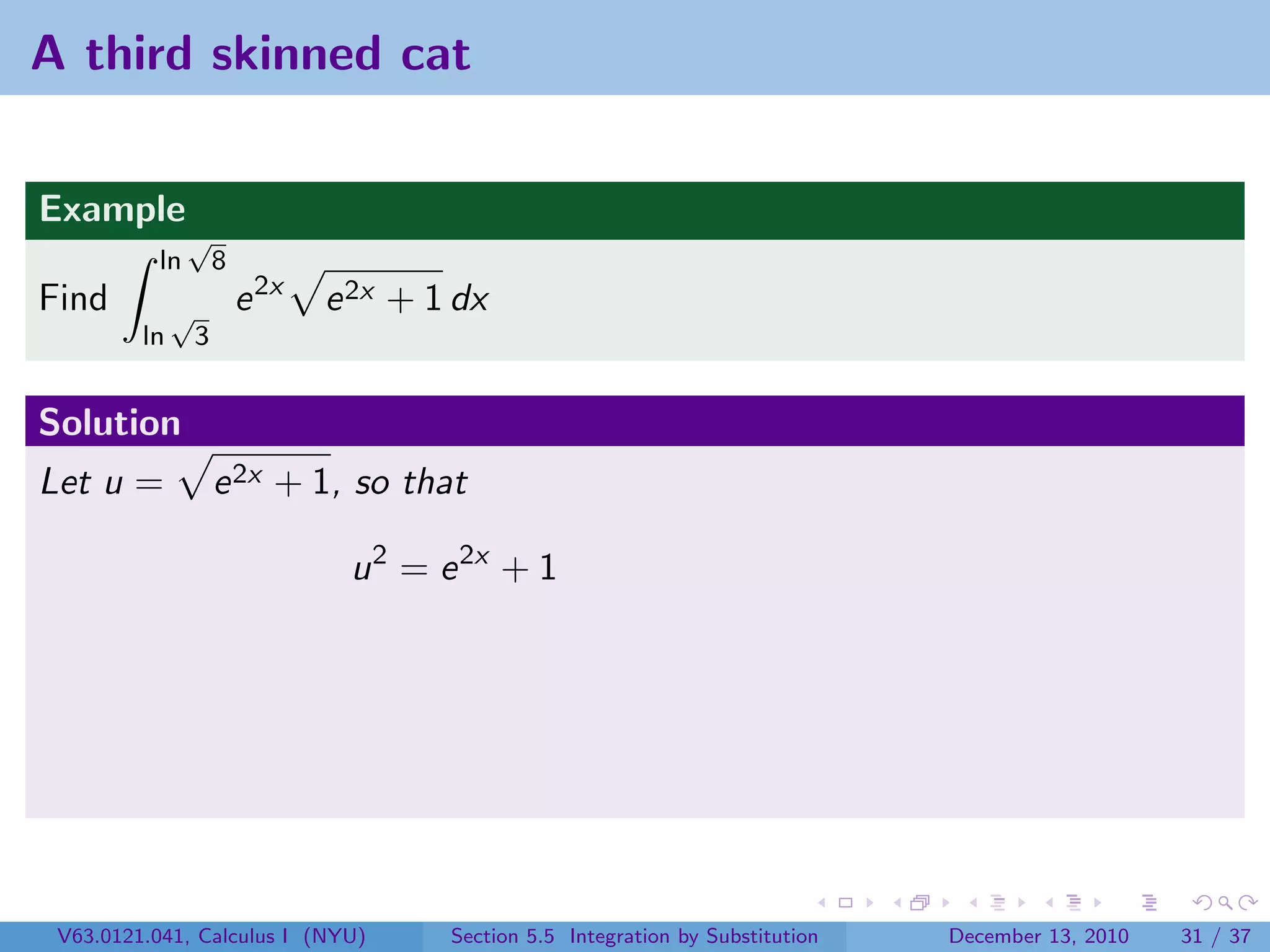 A third skinned cat


Example
               √
          ln          8
Find          √           e 2x   e 2x + 1 dx
         ln       3


Solution
Let u =               e 2x + 1, so that

                                  u 2 = e 2x + 1




 V63.0121.041, Calculus I (NYU)          Section 5.5 Integration by Substitution   December 13, 2010   31 / 37
 