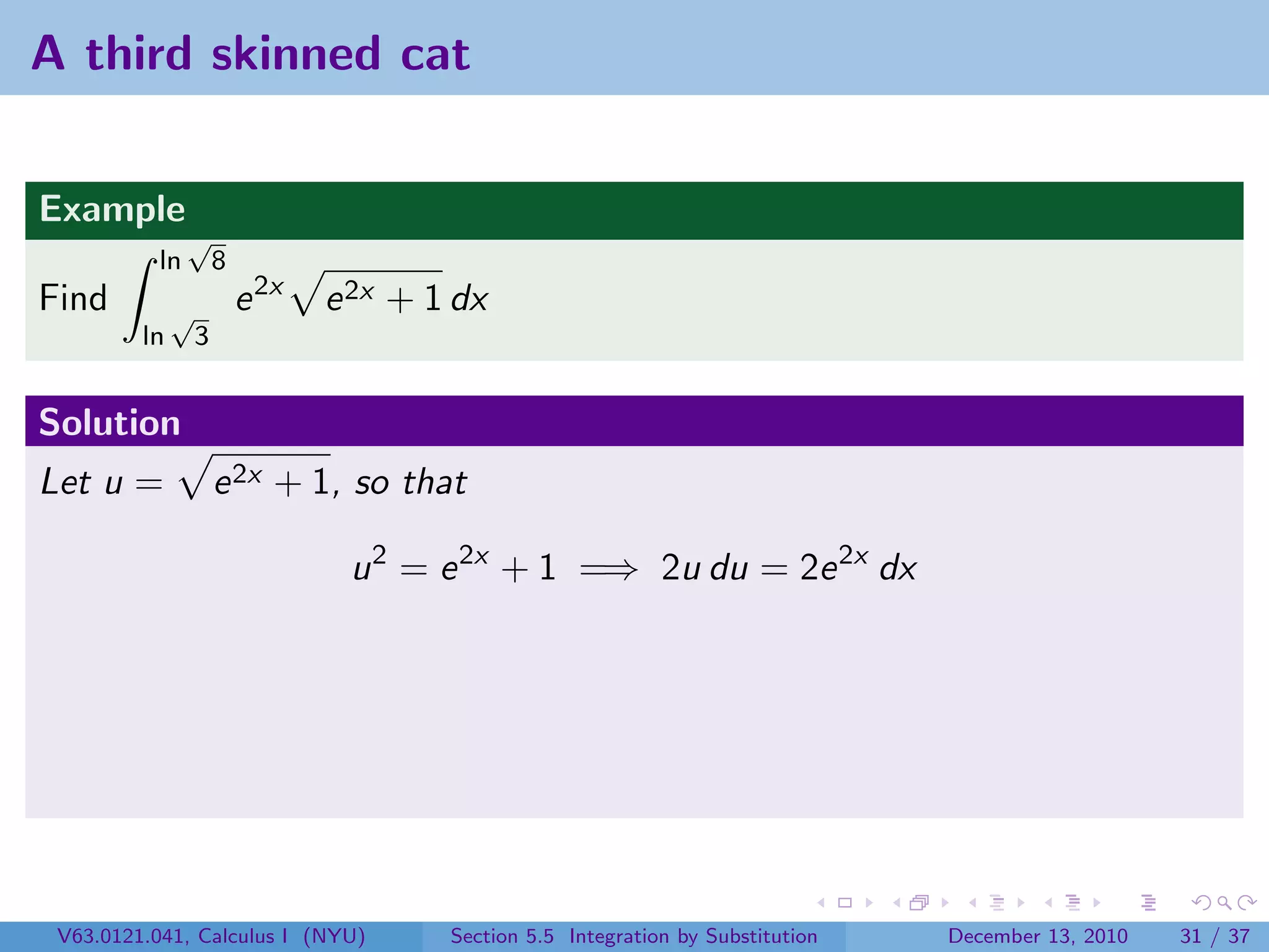 A third skinned cat


Example
               √
          ln          8
Find          √           e 2x   e 2x + 1 dx
         ln       3


Solution
Let u =               e 2x + 1, so that

                                  u 2 = e 2x + 1 =⇒ 2u du = 2e 2x dx




 V63.0121.041, Calculus I (NYU)          Section 5.5 Integration by Substitution   December 13, 2010   31 / 37
 