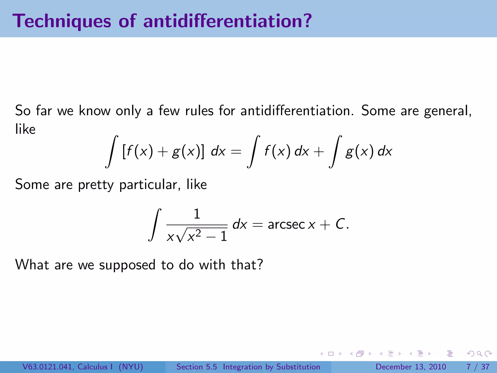 Techniques of antidiﬀerentiation?



So far we know only a few rules for antidiﬀerentiation. Some are general,
like
                [f (x) + g (x)] dx = f (x) dx + g (x) dx

Some are pretty particular, like
                                     1
                                   √       dx = arcsec x + C .
                                  x x2 − 1
What are we supposed to do with that?




 V63.0121.041, Calculus I (NYU)    Section 5.5 Integration by Substitution   December 13, 2010   7 / 37
 