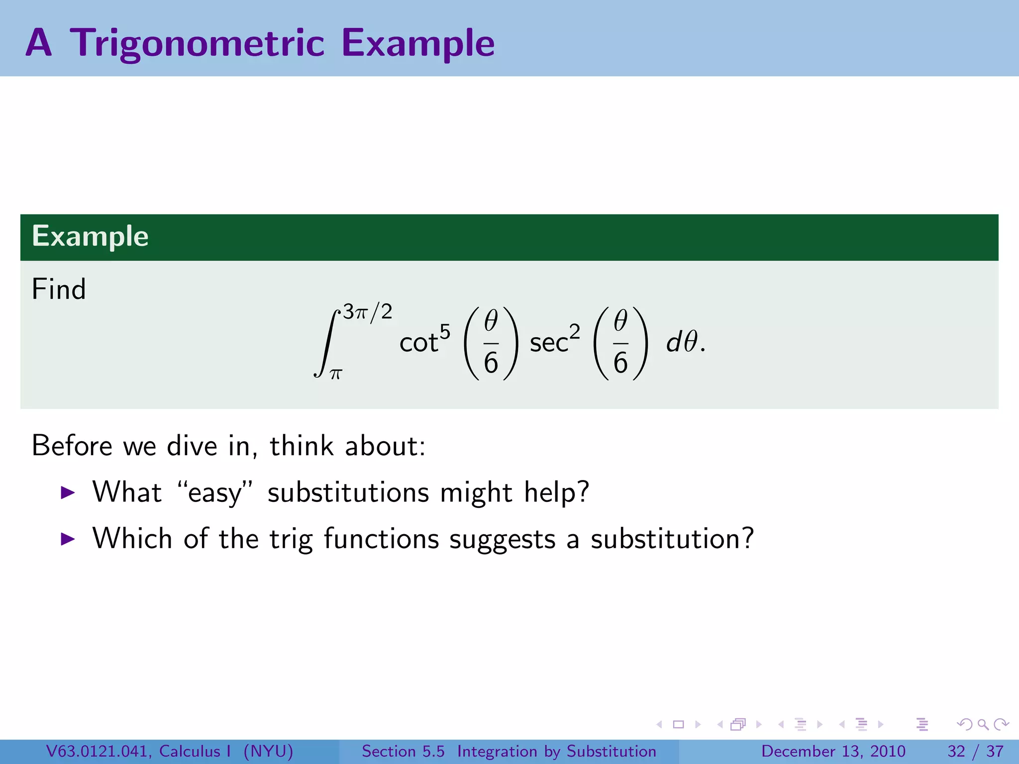 A Trigonometric Example



Example
Find
                                  3π/2
                                                      θ                θ
                                          cot5              sec2                dθ.
                                  π                   6                6

Before we dive in, think about:
       What “easy” substitutions might help?
       Which of the trig functions suggests a substitution?




 V63.0121.041, Calculus I (NYU)       Section 5.5 Integration by Substitution         December 13, 2010   32 / 37
 