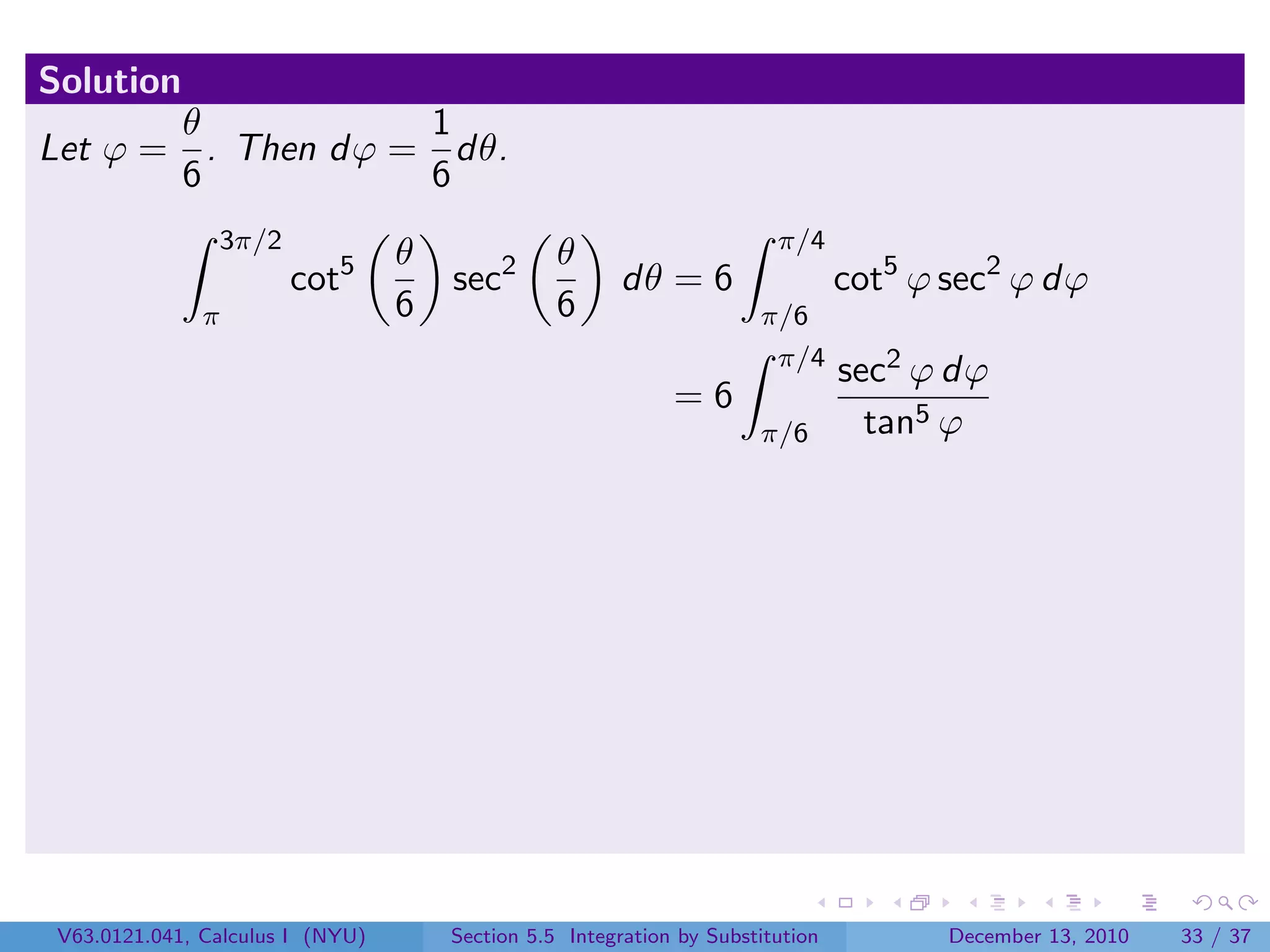 Solution
       θ           1
Let ϕ = . Then dϕ = dθ.
       6           6
                3π/2                                                    π/4
                                  θ              θ
                       cot5           sec2             dθ = 6                   cot5 ϕ sec2 ϕ dϕ
               π                  6              6                    π/6
                                                                       π/4
                                                                                sec2 ϕ dϕ
                                                             =6
                                                                      π/6         tan5 ϕ




 V63.0121.041, Calculus I (NYU)       Section 5.5 Integration by Substitution          December 13, 2010   33 / 37
 