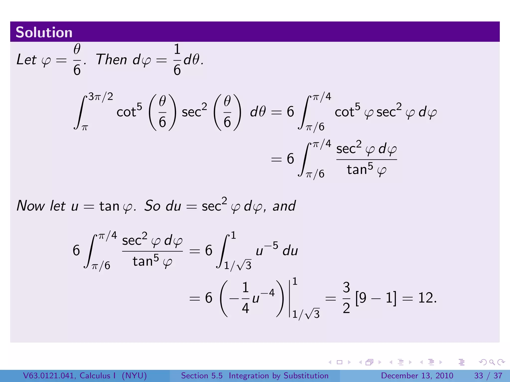 Solution
       θ           1
Let ϕ = . Then dϕ = dθ.
       6           6
                3π/2                                                    π/4
                                  θ              θ
                          cot5        sec2             dθ = 6                   cot5 ϕ sec2 ϕ dϕ
                π                 6              6                     π/6
                                                                        π/4
                                                                                sec2 ϕ dϕ
                                                             =6
                                                                       π/6        tan5 ϕ

Now let u = tan ϕ. So du = sec2 ϕ dϕ, and
                     π/4                           1
                           sec2 ϕ dϕ                       −5
            6                        =6            √ u          du
                    π/6      tan5 ϕ              1/ 3
                                                                   1
                                                   1                             3
                                        =6        − u −4             √
                                                                             =     [9 − 1] = 12.
                                                   4               1/ 3          2



 V63.0121.041, Calculus I (NYU)       Section 5.5 Integration by Substitution          December 13, 2010   33 / 37
 