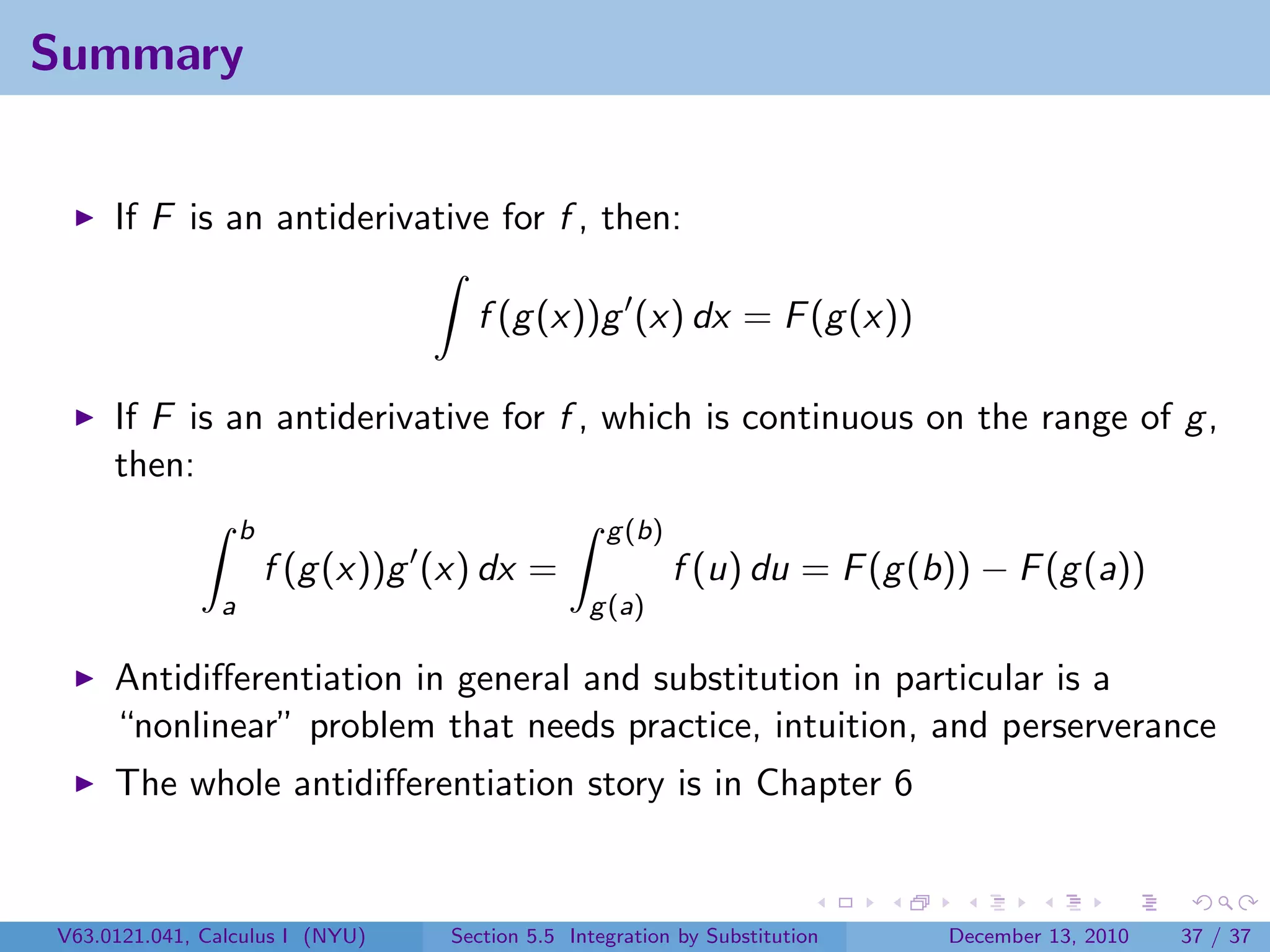 Summary


     If F is an antiderivative for f , then:

                                     f (g (x))g (x) dx = F (g (x))

     If F is an antiderivative for f , which is continuous on the range of g ,
     then:
                   b                               g (b)
                       f (g (x))g (x) dx =                 f (u) du = F (g (b)) − F (g (a))
               a                                 g (a)

     Antidiﬀerentiation in general and substitution in particular is a
     “nonlinear” problem that needs practice, intuition, and perserverance
     The whole antidiﬀerentiation story is in Chapter 6


V63.0121.041, Calculus I (NYU)     Section 5.5 Integration by Substitution   December 13, 2010   37 / 37
 
