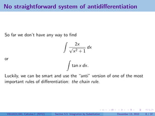 No straightforward system of antidiﬀerentiation



So far we don’t have any way to ﬁnd
                                                   2x
                                              √          dx
                                                  x2 + 1
or
                                                tan x dx.

Luckily, we can be smart and use the “anti” version of one of the most
important rules of diﬀerentiation: the chain rule.




 V63.0121.041, Calculus I (NYU)   Section 5.5 Integration by Substitution   December 13, 2010   8 / 37
 